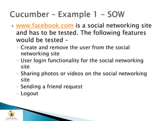  www.facebook.com is a social networking site
and has to be tested. The following features
would be tested –
◦ Create and remove the user from the social
networking site
◦ User login functionality for the social networking
site
◦ Sharing photos or videos on the social networking
site
◦ Sending a friend request
◦ Logout
 