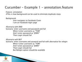Feature: annotation
#This is how background can be used to eliminate duplicate steps
Background:
User navigates to Facebook Given
I am on Facebook login page
#Scenario with AND
Scenario: enter username and password and fail
When I enter username as "TOM"
And I enter password as "JERRY"
Then Login should fail
#Scenario with BUT
Scenario: enter username and pasword and fail with alternative for relogin
When I enter username as "TOM"
And I enter password as "JERRY"
Then Login should fail
But Relogin option should be available
 