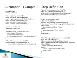 annotation.java –
package Annotation;
import org.openqa.selenium.By;
import org.openqa.selenium.WebDriver;
import org.openqa.selenium.firefox.FirefoxDriver;
import cucumber.annotation.en.Given;
import cucumber.annotation.en.Then;
import cucumber.annotation.en.When;
public class annotation {
WebDriver driver = null;
@Given("^I am on Facebook login page$")
public void goToFacebook() {
driver = new FirefoxDriver();
driver.navigate().to("https://www.facebook.com/");
}
@When("^I enter username as "(.*)"$")
public void enterUsername(String arg1) {
driver.findElement(By.id("email")).sendKeys(arg1);
}
@When ("^I enter password as "(.*)"$")
public void enterPassword(String arg1) {
driver.findElement(By.id("pass")).sendKeys(arg1);
driver.findElement(By.id("u_0_v")).click();
}
@Then("^Login should fail$")
public void checkFail() {
if(driver.getCurrentUrl().equalsIgnoreCase(
“https://www.facebook.com/login.php?login_attempt=
1&lwv=110")){
System.out.println("Test1 Pass");
} else {
System.out.println("Test1 Failed");
}
driver.close();
}
@Then("^Relogin option should be available$")
public void checkRelogin() {
if(driver.getCurrentUrl().equalsIgnoreCase(
"https://www.facebook.com/login.php?login_attempt=
1&lwv=110")){
System.out.println("Test2 Pass");
} else {
System.out.println("Test2 Failed"); }
driver.close();
}
}
 