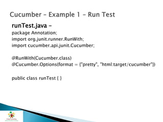 runTest.java –
package Annotation;
import org.junit.runner.RunWith;
import cucumber.api.junit.Cucumber;
@RunWith(Cucumber.class)
@Cucumber.Options(format = {"pretty", "html:target/cucumber"})
public class runTest { }
 