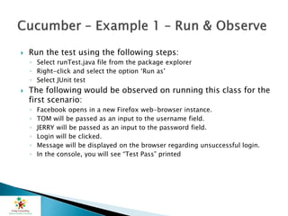  Run the test using the following steps:
◦ Select runTest.java file from the package explorer
◦ Right-click and select the option ‘Run as’
◦ Select JUnit test
 The following would be observed on running this class for the
first scenario:
◦ Facebook opens in a new Firefox web-browser instance.
◦ TOM will be passed as an input to the username field.
◦ JERRY will be passed as an input to the password field.
◦ Login will be clicked.
◦ Message will be displayed on the browser regarding unsuccessful login.
◦ In the console, you will see “Test Pass” printed
 