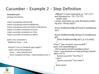 annotation.java –
package Annotation;
import org.openqa.selenium.By;
import org.openqa.selenium.WebDriver;
import org.openqa.selenium.firefox.FirefoxDriver;
import cucumber.annotation.en.Given;
import cucumber.annotation.en.Then;
import cucumber.annotation.en.When;
public class annotation {
WebDriver driver = null;
@Given("^I am on Facebook login page$")
public void goToFacebook() {
driver = new FirefoxDriver();
driver.navigate().to("https://www.facebook.com/");
}
@When("^I enter Username as "([^"]*)"
and Password as "([^"]*)"$")
public void
I_enter_Username_as_and_Password_as(Stri
ng arg1, String arg2) {
driver.findElement(By.id("email")).sendKeys(a
rg1);
driver.findElement(By.id("pass")).sendKeys(ar
g2);
driver.findElement(By.id("u_0_v")).click();
}
@Then("^login should be unsuccessful$")
public void validateRelogin() {
if(driver.getCurrentUrl().equalsIgnoreCase(
"https://www.facebook.com/login.php?login_attempt=
1&lwv=110")){
System.out.println("Test Pass");
} else {
System.out.println("Test Failed");
}
driver.close();
}
}
 