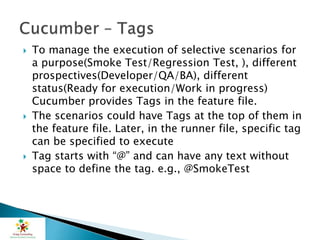 To manage the execution of selective scenarios for
a purpose(Smoke Test/Regression Test, ), different
prospectives(Developer/QA/BA), different
status(Ready for execution/Work in progress)
Cucumber provides Tags in the feature file.
 The scenarios could have Tags at the top of them in
the feature file. Later, in the runner file, specific tag
can be specified to execute
 Tag starts with “@” and can have any text without
space to define the tag. e.g., @SmokeTest
 