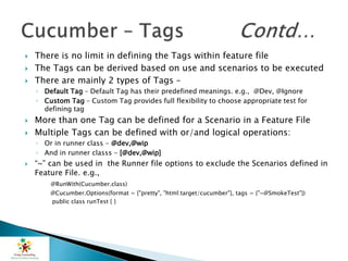  There is no limit in defining the Tags within feature file
 The Tags can be derived based on use and scenarios to be executed
 There are mainly 2 types of Tags –
◦ Default Tag – Default Tag has their predefined meanings. e.g., @Dev, @Ignore
◦ Custom Tag – Custom Tag provides full flexibility to choose appropriate test for
defining tag
 More than one Tag can be defined for a Scenario in a Feature File
 Multiple Tags can be defined with or/and logical operations:
◦ Or in runner class - @dev,@wip
◦ And in runner classs - [@dev,@wip]
 “~” can be used in the Runner file options to exclude the Scenarios defined in
Feature File. e.g.,
@RunWith(Cucumber.class)
@Cucumber.Options(format = {"pretty", "html:target/cucumber"}, tags = {"~@SmokeTest"})
public class runTest { }
 