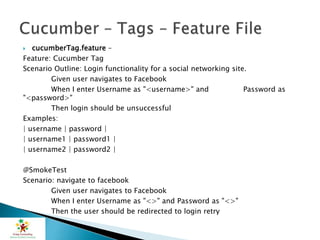  cucumberTag.feature –
Feature: Cucumber Tag
Scenario Outline: Login functionality for a social networking site.
Given user navigates to Facebook
When I enter Username as "<username>" and Password as
"<password>"
Then login should be unsuccessful
Examples:
| username | password |
| username1 | password1 |
| username2 | password2 |
@SmokeTest
Scenario: navigate to facebook
Given user navigates to Facebook
When I enter Username as "<>" and Password as "<>"
Then the user should be redirected to login retry
 