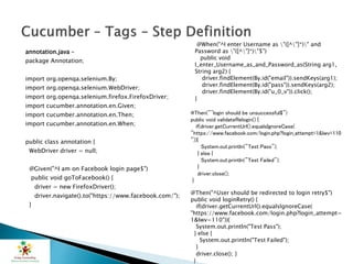 annotation.java –
package Annotation;
import org.openqa.selenium.By;
import org.openqa.selenium.WebDriver;
import org.openqa.selenium.firefox.FirefoxDriver;
import cucumber.annotation.en.Given;
import cucumber.annotation.en.Then;
import cucumber.annotation.en.When;
public class annotation {
WebDriver driver = null;
@Given("^I am on Facebook login page$")
public void goToFacebook() {
driver = new FirefoxDriver();
driver.navigate().to("https://www.facebook.com/");
}
@When("^I enter Username as "([^"]*)" and
Password as "([^"]*)"$")
public void
I_enter_Username_as_and_Password_as(String arg1,
String arg2) {
driver.findElement(By.id("email")).sendKeys(arg1);
driver.findElement(By.id("pass")).sendKeys(arg2);
driver.findElement(By.id("u_0_v")).click();
}
@Then("^login should be unsuccessful$")
public void validateRelogin() {
if(driver.getCurrentUrl().equalsIgnoreCase(
"https://www.facebook.com/login.php?login_attempt=1&lwv=110
")){
System.out.println("Test Pass");
} else {
System.out.println("Test Failed");
}
driver.close();
}
@Then("^User should be redirected to login retry$")
public void loginRetry() {
if(driver.getCurrentUrl().equalsIgnoreCase(
"https://www.facebook.com/login.php?login_attempt=
1&lwv=110")){
System.out.println("Test Pass");
} else {
System.out.println("Test Failed");
}
driver.close(); }
}
 