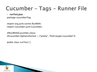  runTest.java –
package cucumberTag;
import org.junit.runner.RunWith;
import cucumber.junit.Cucumber;
@RunWith(Cucumber.class)
@Cucumber.Options(format = {"pretty", "html:target/cucumber"})
public class runTest { }
 