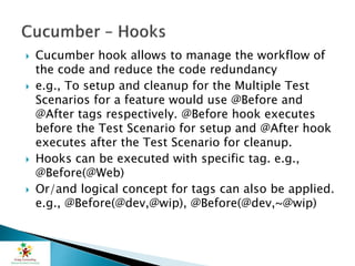  Cucumber hook allows to manage the workflow of
the code and reduce the code redundancy
 e.g., To setup and cleanup for the Multiple Test
Scenarios for a feature would use @Before and
@After tags respectively. @Before hook executes
before the Test Scenario for setup and @After hook
executes after the Test Scenario for cleanup.
 Hooks can be executed with specific tag. e.g.,
@Before(@Web)
 Or/and logical concept for tags can also be applied.
e.g., @Before(@dev,@wip), @Before(@dev,~@wip)
 