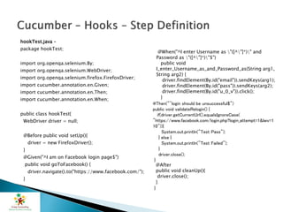 hookTest.java –
package hookTest;
import org.openqa.selenium.By;
import org.openqa.selenium.WebDriver;
import org.openqa.selenium.firefox.FirefoxDriver;
import cucumber.annotation.en.Given;
import cucumber.annotation.en.Then;
import cucumber.annotation.en.When;
public class hookTest{
WebDriver driver = null;
@Before public void setUp(){
driver = new FirefoxDriver();
}
@Given("^I am on Facebook login page$")
public void goToFacebook() {
driver.navigate().to("https://www.facebook.com/");
}
@When("^I enter Username as "([^"]*)" and
Password as "([^"]*)"$")
public void
I_enter_Username_as_and_Password_as(String arg1,
String arg2) {
driver.findElement(By.id("email")).sendKeys(arg1);
driver.findElement(By.id("pass")).sendKeys(arg2);
driver.findElement(By.id("u_0_v")).click();
}
@Then("^login should be unsuccessful$")
public void validateRelogin() {
if(driver.getCurrentUrl().equalsIgnoreCase(
"https://www.facebook.com/login.php?login_attempt=1&lwv=1
10")){
System.out.println("Test Pass");
} else {
System.out.println("Test Failed");
}
driver.close();
}
@After
public void cleanUp(){
driver.close();
}
}
 