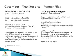HTML Report: runTest.java
package CucumberReport;
import org.junit.runner.RunWith;
import cucumber.junit.Cucumber;
@RunWith(Cucumber.class)
@Cucumber.Options( format = {"pretty",
"html:target/Destination"} )
//Specifying pretty as a format option ensure
that HTML report will be generated.
//When we specify html:target/Destination - It
will generate the HTML report inside the
Destination folder, in the target folder of the
maven project.
public class runTest { }
JSON Report: runTest.java
package CucumberReport;
import org.junit.runner.RunWith; import
cucumber.junit.Cucumber;
@RunWith(Cucumber.class)
@Cucumber.Options(
format={"json:target/Destination/cucumber
.json"})
//When we specify
json:target/Destination/cucumber.json - It
will generate the JSON report inside the
Destination folder, in the target folder of the
maven project.
public class runTest {}
 