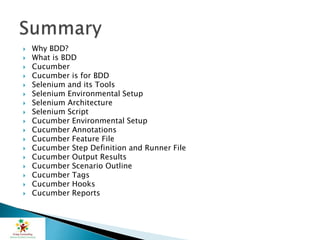  Why BDD?
 What is BDD
 Cucumber
 Cucumber is for BDD
 Selenium and its Tools
 Selenium Environmental Setup
 Selenium Architecture
 Selenium Script
 Cucumber Environmental Setup
 Cucumber Annotations
 Cucumber Feature File
 Cucumber Step Definition and Runner File
 Cucumber Output Results
 Cucumber Scenario Outline
 Cucumber Tags
 Cucumber Hooks
 Cucumber Reports
 