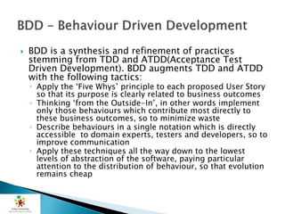  BDD is a synthesis and refinement of practices
stemming from TDD and ATDD(Acceptance Test
Driven Development). BDD augments TDD and ATDD
with the following tactics:
◦ Apply the ‘Five Whys’ principle to each proposed User Story
so that its purpose is clearly related to business outcomes
◦ Thinking ‘from the Outside-In’, in other words implement
only those behaviours which contribute most directly to
these business outcomes, so to minimize waste
◦ Describe behaviours in a single notation which is directly
accessible to domain experts, testers and developers, so to
improve communication
◦ Apply these techniques all the way down to the lowest
levels of abstraction of the software, paying particular
attention to the distribution of behaviour, so that evolution
remains cheap
 