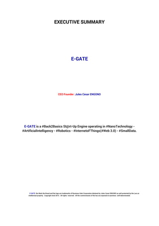 EXECUTIVE SUMMARY
E-GATE
CEO Founder :Jules Cesar ENGONO
E-GATE is a #Back2Basics St@rt-Up Engine operating in #NanoTechnology -
#ArtificialIntelligency - #Robotics - #InternetoFThings(#Web 3.0) - #SmallData.
E-GATE the Mark the Brand and the logo are trademarks of Business Gate Corporation detained by Jules Cesar ENGONO as well protected by the Law on
intellectual property. Copyright Août 2015 . All rights reserved. All the contrevenants of the law are exposed at sanctions well determinated.
 