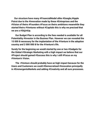 Our structure have many #FinancialModel alike #Google,#Apple
Poirot due to the #Innovation made by these #Entreprises and the
#Vision of theirs #Founders #Focus on theirs ambitions meanwhile they
started theirs #Ventures without #Capitals this is why we precised that
we are a #St@rtUp.
Our Budget Plan is according to the fees needed is available for all
Potentiality #Investor in the Busines Plan. However we can revealed the
15 000 $ necessary for the implantation of the #Venture in the adoption
country and 2 000 000 $ for the #Venture's life.
Surely for the beginning we would started by one or two #Gadgets for
the Global #Strategic Marketing with a high impact we believe that our
#Project should gained #Success this is why i still #Focus on my
#Venture's Vision.
The #Venture should probably have an high impact because for the
Users and Customers we could #Democratised #Innovation principally
in #EmmergentsMarkets and adding #Creativity and all ours processes.
 