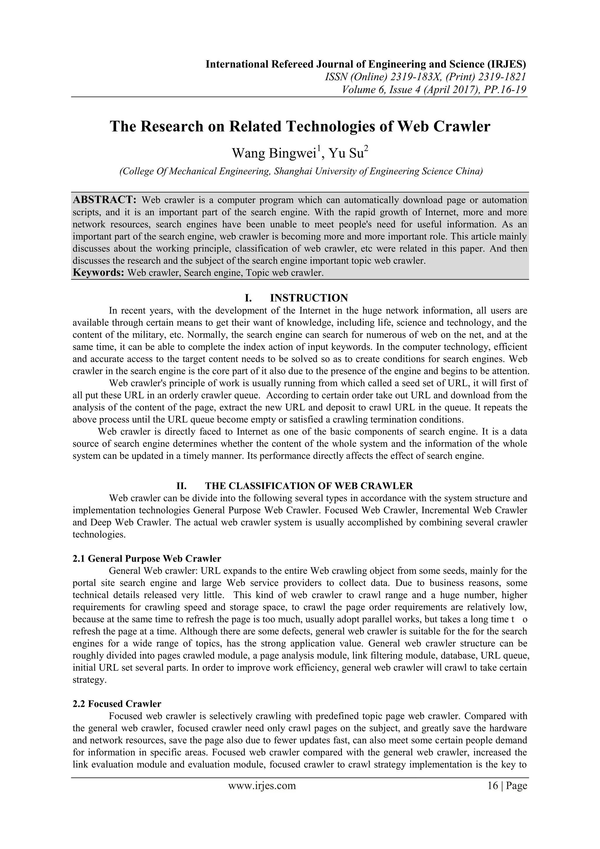 International Refereed Journal of Engineering and Science (IRJES)
ISSN (Online) 2319-183X, (Print) 2319-1821
Volume 6, Issue 4 (April 2017), PP.16-19
www.irjes.com 16 | Page
The Research on Related Technologies of Web Crawler
Wang Bingwei1
, Yu Su2
(College Of Mechanical Engineering, Shanghai University of Engineering Science China)
ABSTRACT: Web crawler is a computer program which can automatically download page or automation
scripts, and it is an important part of the search engine. With the rapid growth of Internet, more and more
network resources, search engines have been unable to meet people's need for useful information. As an
important part of the search engine, web crawler is becoming more and more important role. This article mainly
discusses about the working principle, classification of web crawler, etc were related in this paper. And then
discusses the research and the subject of the search engine important topic web crawler.
Keywords: Web crawler, Search engine, Topic web crawler.
I. INSTRUCTION
In recent years, with the development of the Internet in the huge network information, all users are
available through certain means to get their want of knowledge, including life, science and technology, and the
content of the military, etc. Normally, the search engine can search for numerous of web on the net, and at the
same time, it can be able to complete the index action of input keywords. In the computer technology, efficient
and accurate access to the target content needs to be solved so as to create conditions for search engines. Web
crawler in the search engine is the core part of it also due to the presence of the engine and begins to be attention.
Web crawler's principle of work is usually running from which called a seed set of URL, it will first of
all put these URL in an orderly crawler queue. According to certain order take out URL and download from the
analysis of the content of the page, extract the new URL and deposit to crawl URL in the queue. It repeats the
above process until the URL queue become empty or satisfied a crawling termination conditions.
Web crawler is directly faced to Internet as one of the basic components of search engine. It is a data
source of search engine determines whether the content of the whole system and the information of the whole
system can be updated in a timely manner. Its performance directly affects the effect of search engine.
II. THE CLASSIFICATION OF WEB CRAWLER
Web crawler can be divide into the following several types in accordance with the system structure and
implementation technologies General Purpose Web Crawler. Focused Web Crawler, Incremental Web Crawler
and Deep Web Crawler. The actual web crawler system is usually accomplished by combining several crawler
technologies.
2.1 General Purpose Web Crawler
General Web crawler: URL expands to the entire Web crawling object from some seeds, mainly for the
portal site search engine and large Web service providers to collect data. Due to business reasons, some
technical details released very little. This kind of web crawler to crawl range and a huge number, higher
requirements for crawling speed and storage space, to crawl the page order requirements are relatively low,
because at the same time to refresh the page is too much, usually adopt parallel works, but takes a long time t o
refresh the page at a time. Although there are some defects, general web crawler is suitable for the for the search
engines for a wide range of topics, has the strong application value. General web crawler structure can be
roughly divided into pages crawled module, a page analysis module, link filtering module, database, URL queue,
initial URL set several parts. In order to improve work efficiency, general web crawler will crawl to take certain
strategy.
2.2 Focused Crawler
Focused web crawler is selectively crawling with predefined topic page web crawler. Compared with
the general web crawler, focused crawler need only crawl pages on the subject, and greatly save the hardware
and network resources, save the page also due to fewer updates fast, can also meet some certain people demand
for information in specific areas. Focused web crawler compared with the general web crawler, increased the
link evaluation module and evaluation module, focused crawler to crawl strategy implementation is the key to
 