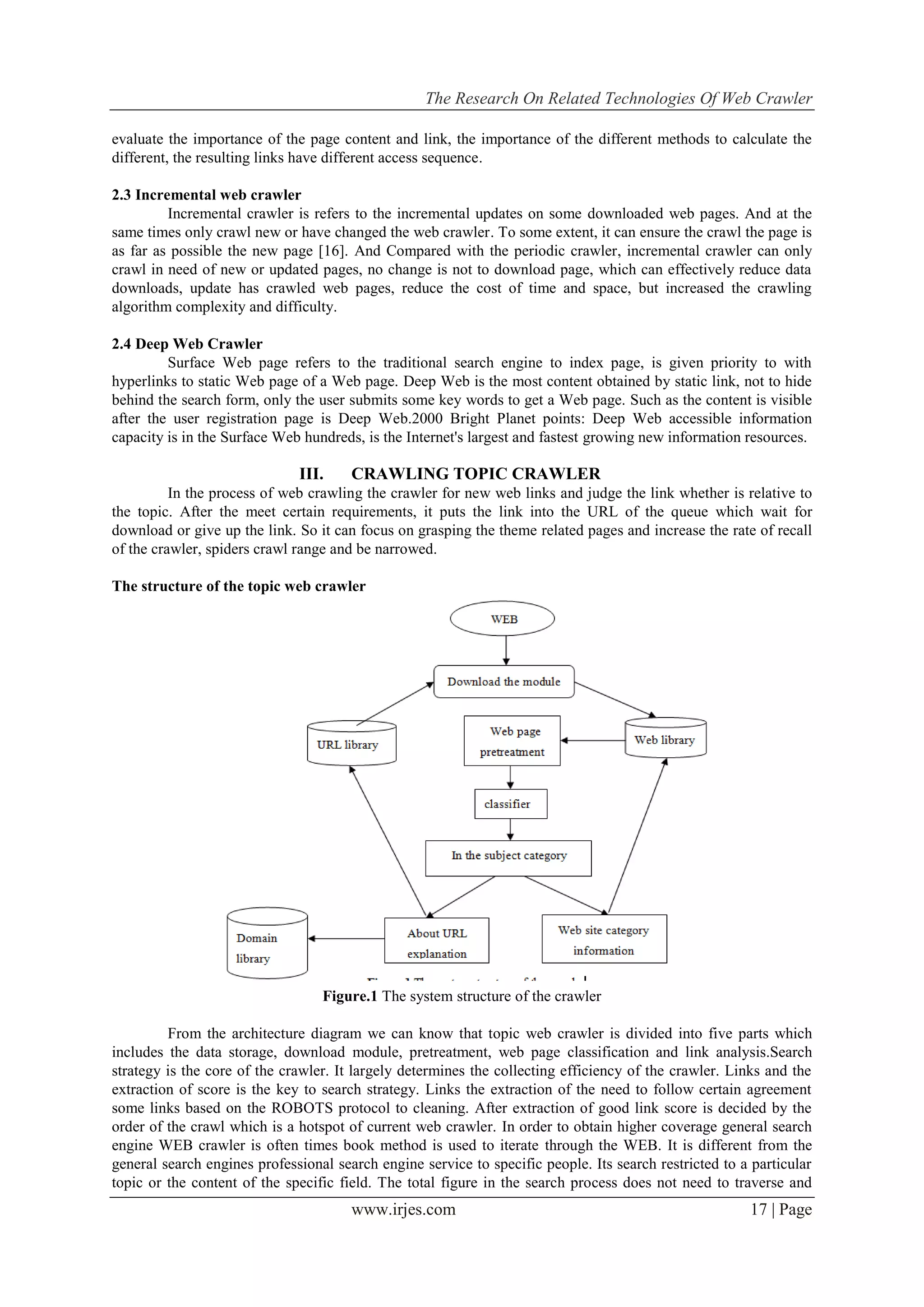 The Research On Related Technologies Of Web Crawler
www.irjes.com 17 | Page
evaluate the importance of the page content and link, the importance of the different methods to calculate the
different, the resulting links have different access sequence.
2.3 Incremental web crawler
Incremental crawler is refers to the incremental updates on some downloaded web pages. And at the
same times only crawl new or have changed the web crawler. To some extent, it can ensure the crawl the page is
as far as possible the new page [16]. And Compared with the periodic crawler, incremental crawler can only
crawl in need of new or updated pages, no change is not to download page, which can effectively reduce data
downloads, update has crawled web pages, reduce the cost of time and space, but increased the crawling
algorithm complexity and difficulty.
2.4 Deep Web Crawler
Surface Web page refers to the traditional search engine to index page, is given priority to with
hyperlinks to static Web page of a Web page. Deep Web is the most content obtained by static link, not to hide
behind the search form, only the user submits some key words to get a Web page. Such as the content is visible
after the user registration page is Deep Web.2000 Bright Planet points: Deep Web accessible information
capacity is in the Surface Web hundreds, is the Internet's largest and fastest growing new information resources.
III. CRAWLING TOPIC CRAWLER
In the process of web crawling the crawler for new web links and judge the link whether is relative to
the topic. After the meet certain requirements, it puts the link into the URL of the queue which wait for
download or give up the link. So it can focus on grasping the theme related pages and increase the rate of recall
of the crawler, spiders crawl range and be narrowed.
The structure of the topic web crawler
Figure.1 The system structure of the crawler
From the architecture diagram we can know that topic web crawler is divided into five parts which
includes the data storage, download module, pretreatment, web page classification and link analysis.Search
strategy is the core of the crawler. It largely determines the collecting efficiency of the crawler. Links and the
extraction of score is the key to search strategy. Links the extraction of the need to follow certain agreement
some links based on the ROBOTS protocol to cleaning. After extraction of good link score is decided by the
order of the crawl which is a hotspot of current web crawler. In order to obtain higher coverage general search
engine WEB crawler is often times book method is used to iterate through the WEB. It is different from the
general search engines professional search engine service to specific people. Its search restricted to a particular
topic or the content of the specific field. The total figure in the search process does not need to traverse and
 