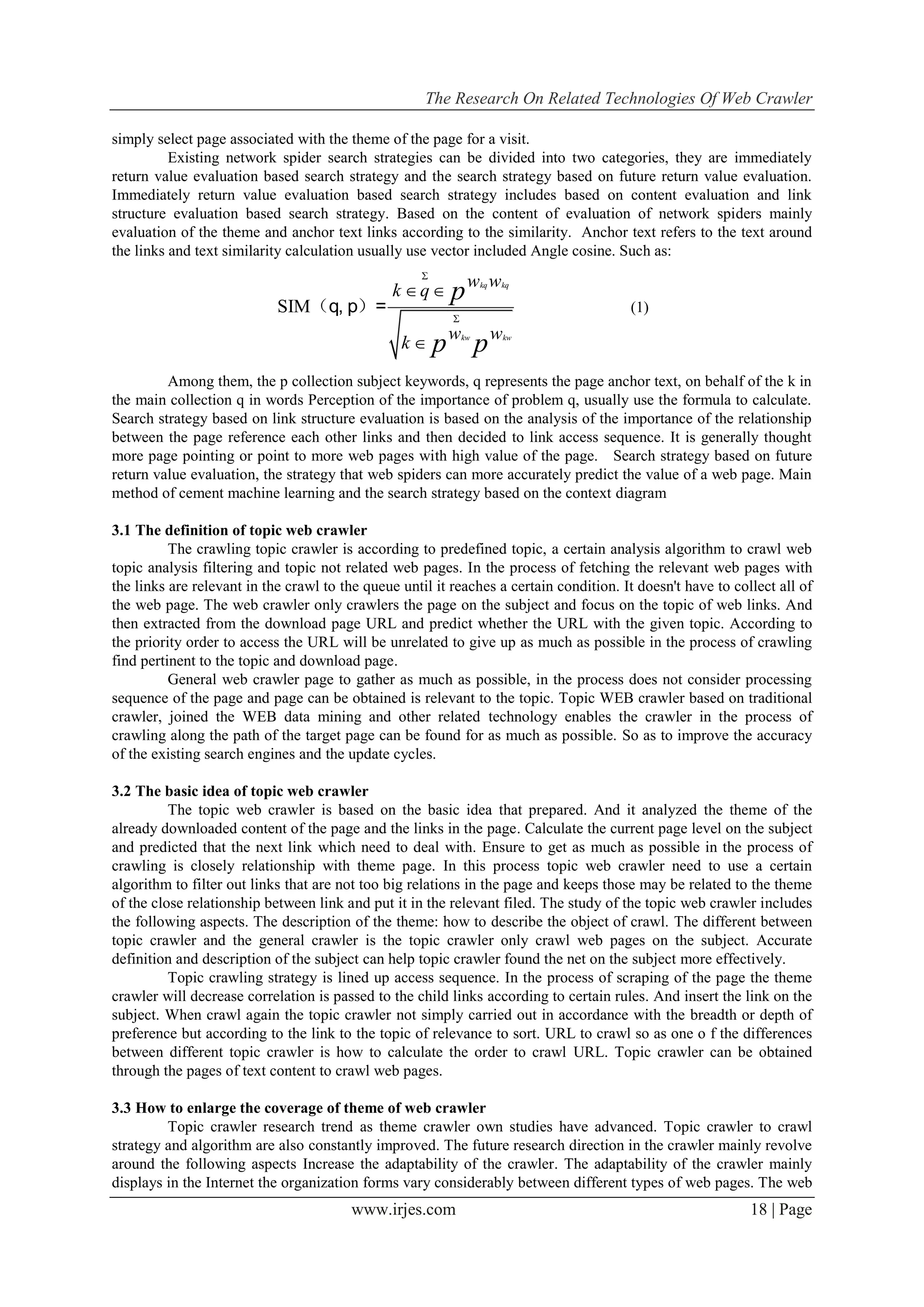 The Research On Related Technologies Of Web Crawler
www.irjes.com 18 | Page
simply select page associated with the theme of the page for a visit.
Existing network spider search strategies can be divided into two categories, they are immediately
return value evaluation based search strategy and the search strategy based on future return value evaluation.
Immediately return value evaluation based search strategy includes based on content evaluation and link
structure evaluation based search strategy. Based on the content of evaluation of network spiders mainly
evaluation of the theme and anchor text links according to the similarity. Anchor text refers to the text around
the links and text similarity calculation usually use vector included Angle cosine. Such as:
SIM
kq kq
kw kw
w w
k q
w w
k
p
p p


 

（q, p）= (1)
Among them, the p collection subject keywords, q represents the page anchor text, on behalf of the k in
the main collection q in words Perception of the importance of problem q, usually use the formula to calculate.
Search strategy based on link structure evaluation is based on the analysis of the importance of the relationship
between the page reference each other links and then decided to link access sequence. It is generally thought
more page pointing or point to more web pages with high value of the page. Search strategy based on future
return value evaluation, the strategy that web spiders can more accurately predict the value of a web page. Main
method of cement machine learning and the search strategy based on the context diagram
3.1 The definition of topic web crawler
The crawling topic crawler is according to predefined topic, a certain analysis algorithm to crawl web
topic analysis filtering and topic not related web pages. In the process of fetching the relevant web pages with
the links are relevant in the crawl to the queue until it reaches a certain condition. It doesn't have to collect all of
the web page. The web crawler only crawlers the page on the subject and focus on the topic of web links. And
then extracted from the download page URL and predict whether the URL with the given topic. According to
the priority order to access the URL will be unrelated to give up as much as possible in the process of crawling
find pertinent to the topic and download page.
General web crawler page to gather as much as possible, in the process does not consider processing
sequence of the page and page can be obtained is relevant to the topic. Topic WEB crawler based on traditional
crawler, joined the WEB data mining and other related technology enables the crawler in the process of
crawling along the path of the target page can be found for as much as possible. So as to improve the accuracy
of the existing search engines and the update cycles.
3.2 The basic idea of topic web crawler
The topic web crawler is based on the basic idea that prepared. And it analyzed the theme of the
already downloaded content of the page and the links in the page. Calculate the current page level on the subject
and predicted that the next link which need to deal with. Ensure to get as much as possible in the process of
crawling is closely relationship with theme page. In this process topic web crawler need to use a certain
algorithm to filter out links that are not too big relations in the page and keeps those may be related to the theme
of the close relationship between link and put it in the relevant filed. The study of the topic web crawler includes
the following aspects. The description of the theme: how to describe the object of crawl. The different between
topic crawler and the general crawler is the topic crawler only crawl web pages on the subject. Accurate
definition and description of the subject can help topic crawler found the net on the subject more effectively.
Topic crawling strategy is lined up access sequence. In the process of scraping of the page the theme
crawler will decrease correlation is passed to the child links according to certain rules. And insert the link on the
subject. When crawl again the topic crawler not simply carried out in accordance with the breadth or depth of
preference but according to the link to the topic of relevance to sort. URL to crawl so as one o f the differences
between different topic crawler is how to calculate the order to crawl URL. Topic crawler can be obtained
through the pages of text content to crawl web pages.
3.3 How to enlarge the coverage of theme of web crawler
Topic crawler research trend as theme crawler own studies have advanced. Topic crawler to crawl
strategy and algorithm are also constantly improved. The future research direction in the crawler mainly revolve
around the following aspects Increase the adaptability of the crawler. The adaptability of the crawler mainly
displays in the Internet the organization forms vary considerably between different types of web pages. The web
 