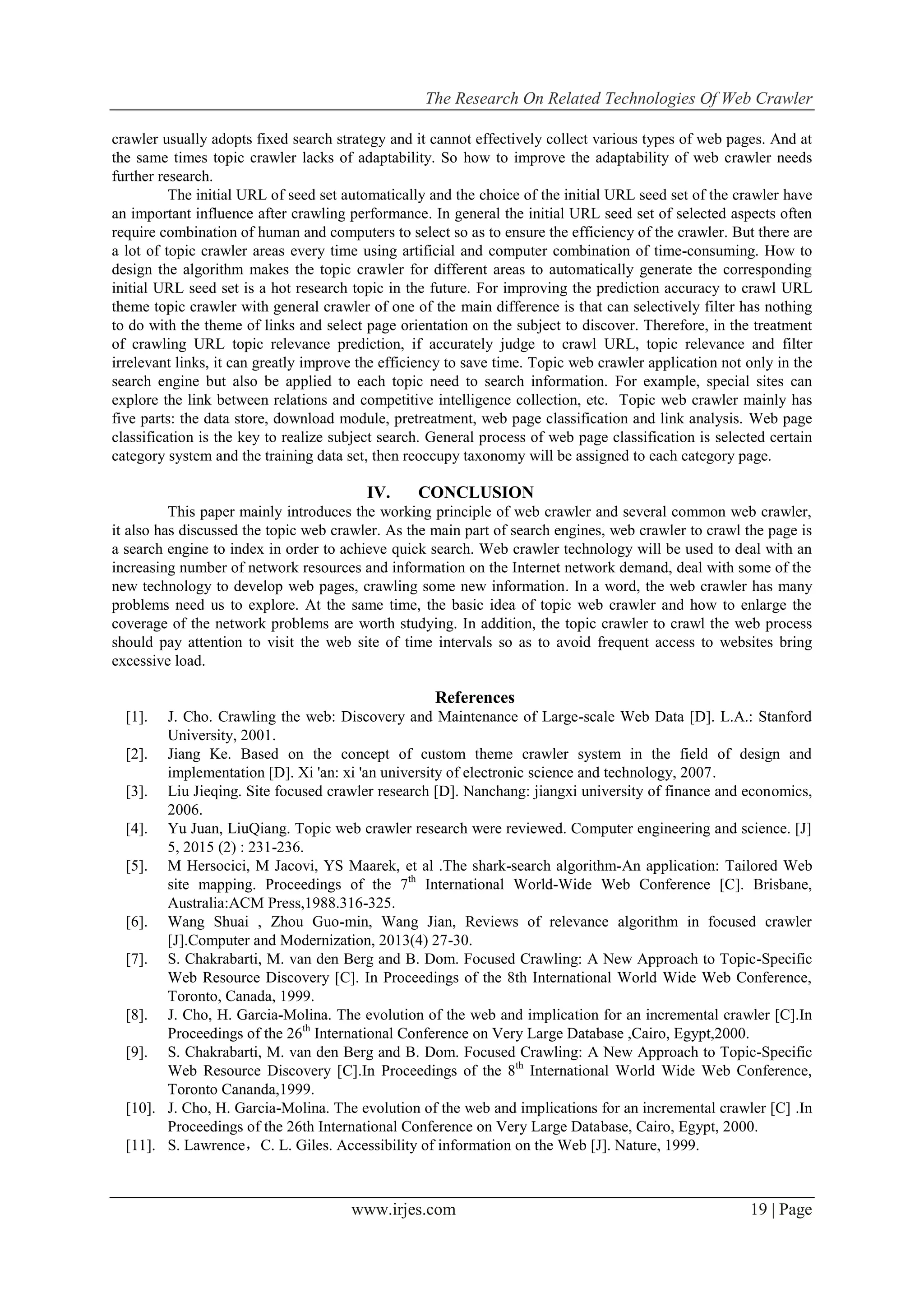 The Research On Related Technologies Of Web Crawler
www.irjes.com 19 | Page
crawler usually adopts fixed search strategy and it cannot effectively collect various types of web pages. And at
the same times topic crawler lacks of adaptability. So how to improve the adaptability of web crawler needs
further research.
The initial URL of seed set automatically and the choice of the initial URL seed set of the crawler have
an important influence after crawling performance. In general the initial URL seed set of selected aspects often
require combination of human and computers to select so as to ensure the efficiency of the crawler. But there are
a lot of topic crawler areas every time using artificial and computer combination of time-consuming. How to
design the algorithm makes the topic crawler for different areas to automatically generate the corresponding
initial URL seed set is a hot research topic in the future. For improving the prediction accuracy to crawl URL
theme topic crawler with general crawler of one of the main difference is that can selectively filter has nothing
to do with the theme of links and select page orientation on the subject to discover. Therefore, in the treatment
of crawling URL topic relevance prediction, if accurately judge to crawl URL, topic relevance and filter
irrelevant links, it can greatly improve the efficiency to save time. Topic web crawler application not only in the
search engine but also be applied to each topic need to search information. For example, special sites can
explore the link between relations and competitive intelligence collection, etc. Topic web crawler mainly has
five parts: the data store, download module, pretreatment, web page classification and link analysis. Web page
classification is the key to realize subject search. General process of web page classification is selected certain
category system and the training data set, then reoccupy taxonomy will be assigned to each category page.
IV. CONCLUSION
This paper mainly introduces the working principle of web crawler and several common web crawler,
it also has discussed the topic web crawler. As the main part of search engines, web crawler to crawl the page is
a search engine to index in order to achieve quick search. Web crawler technology will be used to deal with an
increasing number of network resources and information on the Internet network demand, deal with some of the
new technology to develop web pages, crawling some new information. In a word, the web crawler has many
problems need us to explore. At the same time, the basic idea of topic web crawler and how to enlarge the
coverage of the network problems are worth studying. In addition, the topic crawler to crawl the web process
should pay attention to visit the web site of time intervals so as to avoid frequent access to websites bring
excessive load.
References
[1]. J. Cho. Crawling the web: Discovery and Maintenance of Large-scale Web Data [D]. L.A.: Stanford
University, 2001.
[2]. Jiang Ke. Based on the concept of custom theme crawler system in the field of design and
implementation [D]. Xi 'an: xi 'an university of electronic science and technology, 2007.
[3]. Liu Jieqing. Site focused crawler research [D]. Nanchang: jiangxi university of finance and economics,
2006.
[4]. Yu Juan, LiuQiang. Topic web crawler research were reviewed. Computer engineering and science. [J]
5, 2015 (2) : 231-236.
[5]. M Hersocici, M Jacovi, YS Maarek, et al .The shark-search algorithm-An application: Tailored Web
site mapping. Proceedings of the 7th
International World-Wide Web Conference [C]. Brisbane,
Australia:ACM Press,1988.316-325.
[6]. Wang Shuai , Zhou Guo-min, Wang Jian, Reviews of relevance algorithm in focused crawler
[J].Computer and Modernization, 2013(4) 27-30.
[7]. S. Chakrabarti, M. van den Berg and B. Dom. Focused Crawling: A New Approach to Topic-Specific
Web Resource Discovery [C]. In Proceedings of the 8th International World Wide Web Conference,
Toronto, Canada, 1999.
[8]. J. Cho, H. Garcia-Molina. The evolution of the web and implication for an incremental crawler [C].In
Proceedings of the 26th
International Conference on Very Large Database ,Cairo, Egypt,2000.
[9]. S. Chakrabarti, M. van den Berg and B. Dom. Focused Crawling: A New Approach to Topic-Specific
Web Resource Discovery [C].In Proceedings of the 8th
International World Wide Web Conference,
Toronto Cananda,1999.
[10]. J. Cho, H. Garcia-Molina. The evolution of the web and implications for an incremental crawler [C] .In
Proceedings of the 26th International Conference on Very Large Database, Cairo, Egypt, 2000.
[11]. S. Lawrence，C. L. Giles. Accessibility of information on the Web [J]. Nature, 1999.
 