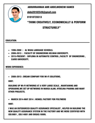 ABDURRAHMAN AMR ABDELMONEIM HAMED
abdo20102549@gmail.com
01010728313
“THINK CREATIVELY, ECONOMICALLY & PERFORM
STRUCTURELY”
EDUCATION:
• 1996-2008 : AL WAHA LANGUAGE SCHOOLS.
• 2008-2013 : FACULTY OF ENGINEERING HELWAN UNIVERSITY.
• 2015-PRESENT : DIPLOMA IN AUTOMATIC CONTROL ,FACULTY OF ENGINEERING ,
CAIRO UNIVERSITY.
WORK EXPERIENCE:
• 2008-2013 : DREAM COMPANY FOR WI-FI SOLUTIONS.
HINT:
BUILDING UP WI-FI NETWORKS AT A VERY LARGE SCALE , MAINTAINING AND
UPGRADING.WE SET UP NETWORKS IN MARSA ALAM, HYDELINA PHARMA AND MANY
OTHER PROJECTS.
• MARCH 2014-MAY 2014 : HENKEL FACTORY FOR POLYMERS
HINT:
I WAS AN OUTSOURCED QUALITY ASSURANCE SPECIALIST , HELPED IN BUILDING THE
NEW QUALITY ASSURANCE SYSTEM IN THE FACTORY AND WE WERE CERTIFIED WITH
ISO:9001 , ISO:14001 AND OHSAS:18000.
 