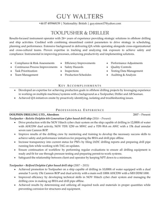 GUY WALTERS
+44 07 495968159 | Nationality: British | guy.simon17@yahoo.com
!
TOOLPUSHER & DRILLER
Results-focused instrument operator with 24+ years of experience providing strategic solutions in offshore drilling
and ship activities. Credited with combining streamlined control parameters to drive strategy in scheduling,
planning and performance. Extensive background in delivering QA while operating alongside cross-organizational
and cross-cultural teams. Proven expertise in tracking and analyzing risk exposure to achieve safety and
compliance. Instrumental in improving processes, enhancing productivity and implementing solutions.
!
!
 
KE Y AC C O M P L I S H M E N T S
▪ Developed an expertise for achieving production goals in offshore drilling projects by leveraging experience
in working on multiple machines/systems with a background as a Toolpusher, Driller and AB Seaman.
▪ Achieved QA initiatives onsite by proactively identifying, isolating and troubleshooting issues.
!
 
PR O F E S S I O N A L EX P E R I E N C E
DOLPHIN DRILLING LTD., Aberdeen 2007 – Present
Toolpusher - Bolette Dolphin 6th Generation Cyber based drill ship (2016 – Present)
▪ Drive production with the NOV Hitech cyber chair system on the ship capable of drilling in 12,000ft of water
with AHCDW duel activity, NOV TDX 1250 on MWC and a TDS 8SA on AWC with a 15k dual annular
seven ram Camron BOP.
▪ Improve results of the drilling crew by mentoring and training to develop the necessary success skills to
achieve safety and performance initiatives for preparing the BHA and drill pipe offline.
▪ Increase transparency into current status for PM’s by filing IADC drilling reports and preparing drill pipe
running lists while working with TAG on updates.
▪ Ensure continuation of workflow by performing regular evaluations to ensure all drilling equipment is
ready and fit for use through pressure testing and preparing permit-to-work systems.
▪ Safeguard the relationship between client and operator by keeping NPT down to a minimum.
!
Toolpusher - Belford Dolphin Cyber based drill ship (2007 – 2015)
▪ Achieved promotion to Toolpusher on a ship capable of drilling in 10,000ft of water equipped with a dual
annular 5 cavity 15k Camron BOP and dual activity with a main well 1000t AHCDW with a MH DDM 1000.
▪ Improved efficiency by developing technical skills in NOV Hitech cyber chair system and managing the
drilling crew in making up BHA and drill pipe offline.
▪ Achieved results by determining and utilizing all required tools and materials in proper quantities while
preventing corrosion for structures and equipment.
▪ Compliance & Risk Assessments
▪ Continuous Process Improvements
▪ Task Prioritization
▪ Team Management
▪ Efficiency Improvements
▪ Safety Hazards
▪ Inspections
▪ Production Schedules
▪ Performance Adjustments
▪ Quality Controls
▪ Testing Data Management
▪ Auditing & Analysis
 