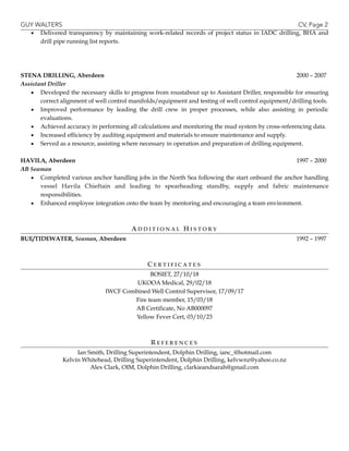 GUY WALTERS CV, Page 
2
▪ Delivered transparency by maintaining work-related records of project status in IADC drilling, BHA and
drill pipe running list reports.
!
!
!
STENA DRILLING, Aberdeen 2000 – 2007
Assistant Driller
▪ Developed the necessary skills to progress from roustabout up to Assistant Driller, responsible for ensuring
correct alignment of well control manifolds/equipment and testing of well control equipment/drilling tools.
▪ Improved performance by leading the drill crew in proper processes, while also assisting in periodic
evaluations.
▪ Achieved accuracy in performing all calculations and monitoring the mud system by cross-referencing data.
▪ Increased efficiency by auditing equipment and materials to ensure maintenance and supply.
▪ Served as a resource, assisting where necessary in operation and preparation of drilling equipment.
!
HAVILA, Aberdeen 1997 – 2000
AB Seaman
▪ Completed various anchor handling jobs in the North Sea following the start onboard the anchor handling
vessel Havila Chieftain and leading to spearheading standby, supply and fabric maintenance
responsibilities.
▪ Enhanced employee integration onto the team by mentoring and encouraging a team environment.
!
!
AD D I T I O N A L H I S T O R Y
BUE/TIDEWATER, Seaman, Aberdeen 1992 – 1997
!
!
C E R T I F I C A T E S
BOSIET, 27/10/18
UKOOA Medical, 29/02/18
IWCF Combined Well Control Supervisor, 17/09/17
Fire team member, 15/03/18
AB Certificate, No AB000097
Yellow Fever Cert, 03/10/23
!
!
R E F E R E N C E S
Ian Smith, Drilling Superintendent, Dolphin Drilling, ianc_@hotmail.com
Kelvin Whitehead, Drilling Superintendent, Dolphin Drilling, kelvwnz@yahoo.co.nz
Alex Clark, OIM, Dolphin Drilling, clarkieandsarah@gmail.com
 