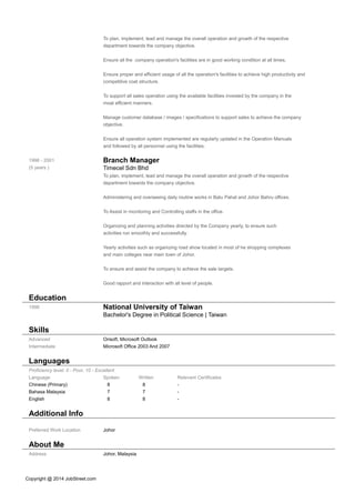 To plan, implement, lead and manage the overall operation and growth of the respective
department towards the company objective.
Ensure all the company operation's facilities are in good working condition at all times.
Ensure proper and efficient usage of all the operation's facilities to achieve high productivity and
competitive coat structure.
To support all sales operation using the available facilities invested by the company in the
moat efficient manners.
Manage customer database / images / specifications to support sales to achieve the company
objective.
Ensure all operation system implemented are regularly updated in the Operation Manuals
and followed by all personnel using the facilities.
1996 - 2001
(5 years )
Branch Manager
Timecel Sdn Bhd
To plan, implement, lead and manage the overall operation and growth of the respective
department towards the company objective.
Administering and overseeing daily routine works in Batu Pahat and Johor Bahru offices.
To Assist in monitoring and Controlling staffs in the office.
Organizing and planning activities directed by the Company yearly, to ensure such
activities run smoothly and successfully.
Yearly activities such as organizing road show located in most of he shopping complexes
and main colleges near main town of Johor.
To ensure and assist the company to achieve the sale targets.
Good rapport and interaction with all level of people.
Education
1996 National University of Taiwan
Bachelor's Degree in Political Science | Taiwan
Skills
Advanced Orisoft, Microsoft Outlook
Intermediate Microsoft Office 2003 And 2007
Languages
Proficiency level: 0 - Poor, 10 - Excellent
Language Spoken Written Relevant Certificates
Chinese (Primary) 8 8 -
Bahasa Malaysia 7 7 -
English 8 8 -
Additional Info
Preferred Work Location Johor
About Me
Address Johor, Malaysia
Copyright @ 2014 JobStreet.com
 
