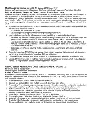 MIKE HUDDLESTON ROOFING, Mansfield, TX, January 2010 to July 2012
Leading roofing company serving Texas and Oklahoma markets, with revenues of more than $5 million
DIRECTOR - MARKETING, INFORMATION TECHNOLOGY AND BUSINESS DEVELOPMENT
Marketing Director for a roofing company certified by GAF and CertainTeed (leading roofing manufacturers) as
one of the top 5% of roofers nationwide. Partnered with Sales Manager to plan and execute marketing
campaigns, with initiatives that include increasing company awareness through the Internet, trade shows, local
news outlets, the Fort Worth business community, and similar venues. Administered annual marketing budget;
serve as primary negotiator with adjusters and insurance companies. Mentored in-house IT and administrative
staff.
 Grew the business by introducing strategic planning to Implement the company’s budgeting, planning, and
administrative processes including:
 Documented and streamlined workflows.
 Developed policies and procedures reflecting the company’s culture.
 Lead multiple successful efforts to increase company visibility and generate business leads:
 Expanded the company’s presence at the National Roofing Convention as well as state-wide home and
garden shows; including multimedia presentations and enhanced product / literature displays.
 Lead outreach programs to insurance agents, realtors and others in the real estate sector in order to
increase company brand awareness. The results from this program alone lead to more than $150,000
in increased revenue per year.
 Designed a new Website featuring photos, success stories, search engine optimization, and Web
analytics.
 Generated more than $750,000 in new revenue by negotiating more than 150 settlements with insurance
carriers at an average increase of more than 25% per settlement.
 Created Facebook, LinkedIn and Twitter accounts to increase new lead generation by more than 40%.
 Managed firm’s involvement in the State Farm Premier Service Provider program, which involved special
claims. The program drove sales of more than $1 million annually.
GENERAL SERVICES ADMINISTRATION, United States Government, Fort Worth, TX,
November 2008 to October 2009
Purchasing arm of the federal government
CONTRACT SPECIALIST INTERN
Reviewed and clarified unfilled purchase requests for U.S. embassies and military units in Iraq and Afghanistan.
Identified specialized vendors when items were not available from the GSA catalog. Managed communications
with vendors and buyers.
 Purchased nearly 200 items valued at more than $500,000.
 Solicited and evaluated bids from multiple vendors to determine best value.
 Procured highly specialized equipment, components and information technology systems for construction,
industrial, transportation, defense and business applications on a national and international basis.
 Performed Pre-Award, Post-Award and Termination Activities such as: analyze requirements,
recommend revisions, determine appropriate type of contract, establish milestones, procurement
planning, conduct post-award and contractual termination.
 Made contract awards totaling more than $500,000.00 in acquisitions.
 Primary Information Technology Procurement Specialist in Fort Worth Office.
 Analyzed performance of procurement activities against various procurement indicators and goals.
 Created and led first weekly management and development seminar by an intern where senior
Government Leaders were invited to share their knowledge and experiences in an open forum.
 