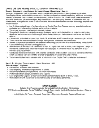 CAPITAL ONE (AUTO FINANCE), Dallas, TX, September 1999 to May 2007
QUALITY ASSURANCE LEAD / SENIOR SOFTWARE CHANGE MANAGEMENT ANALYST
Managed multiple U.S. and India-based teams charged with pre-production testing of new applications.
Evaluated software; estimated hours needed for testing; assigned personnel (requesting additional support as
needed). Facilitated daily conference calls with associates in India and the United States; coordinated team’s
work with developers, project managers, key stakeholders, and third-party vendors. Collaborated with key
stakeholders, managers and users to ease concerns and overcome resistance to new technology adoption and
implementation.
 Led first international team of software testers at Capital One Auto Finance, earning a perfect customer
evaluation score for on-time delivery and error-free products.
 Tested and approved new/updated software changes.
 Worked with developers, project managers, business owners and stakeholders in order to meet project
deadlines and to make sure that the applications being developed met customer needs and are free of
defects.
 Created and maintained audit records for all QA associates which streamlined processes and procedures.
 Team trainer for new associates in Change Management processes and procedures.
 Verified compliance with internal and external/Federal regulations such as Sarbanes/Oxley, Protection of
Consumer Privacy and Fair Lending practices.
 Advised various business, call center and IT units at Capital One sites in Plano, San Diego and Tampa to
ensure that software and hardware changes were deployed in a manner that is not disruptive to our
business or our customers.
 Conducted Behavioral Interviews with potential candidates and served on consensus panels to determine
which candidates were a best fit for a variety of positions at Capital One Auto Finance.
 Tested new hardware and software prior to introduction into Capital One’s production environment
Jazz I. T., Arlington, Texas – August 1998 – September 1999
Sales Manager / Engineer
 Located and marketed new accounts.
 Sold telephony and networking solutions to clients.
 Recommended networking solutions based on client needs.
 Performed network design, installation and support.
 Lead engineer for upgrade of 100+ user network at First National Bank of Bryan, Texas.
 Worked closely with customers to ensure the quality of work being performed.
EARLY CAREER
Colgate Oral Pharmaceuticals: Senior LAN Analyst & System Administrator
GTE Customer Networks: Senior WAN Technician & Team Leader for Child Protective Services - State of
Texas
United States Air Force: Sergeant, Supervisor - Electronic Computer Systems Repairman
 