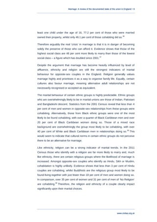 Marriage: A review of the documented state of the union in England • 9
www.civitas.org.uk
least one child under the age of 16, 77.2 per cent of those who were married
owned their property, whilst only 46.1 per cent of those cohabiting did so.
36
Therefore arguably the real „crisis‟ in marriage is that it is in danger of becoming
solely the preserve of those who can afford it. Evidence shows that those of the
highest social class are 48 per cent more likely to marry than those of the lowest
social class – a figure which has doubled since 2001.
37
Despite the argument that marriage has become heavily influenced by level of
affluence, ethnicity and religion are still the strongest indicators of marital
behaviour for opposite-sex couples in the England. Religion generally values
marriage highly and prioritises it as a way to organise family life. Equally, certain
cultures also favour marriage, meaning alternative adult relationships are not
necessarily recognised or accepted as equivalent.
The marital behaviour of certain ethnic groups is highly predictable. Ethnic groups
who are overwhelmingly likely to be in marital unions are those of Indian, Pakistani
and Bangladeshi descent. Statistics from the 2001 Census reveal that less than 4
per cent of men and women in opposite-sex relationships from these groups were
cohabiting. Alternatively, those from Black ethnic groups were one of the most
likely to be found cohabiting, with over a quarter of Black Caribbean men and over
20 per cent of Black Caribbean women doing so. Those of a mixed race
background are overwhelmingly the group most likely to be cohabiting, with over
40 per cent of White and Black Caribbean men in relationships doing so.
38
This
would seem to indicate that cultural norms in certain ethnic groups do not perceive
there to be an alternative for marriage.
Like ethnicity, religion can be a strong indicator of marital trends. In the 2011
Census those who identify with a religion are far more likely to marry and, much
like ethnicity, there are certain religious groups where the likelihood of marriage is
increased. Amongst opposite-sex couples who identify as Hindu, Sikh or Muslim,
cohabitation is highly unlikely. Evidence shows that less than 3 per cent of Hindu
couples are cohabiting, whilst Buddhists are the religious group most likely to be
found living together with just fewer than 18 per cent of men and women doing so.
In comparison, over 35 per cent of women and 31 per cent of men of „No Religion‟
are cohabiting.
39
Therefore, the religion and ethnicity of a couple clearly impact
significantly upon their marital choices.
 