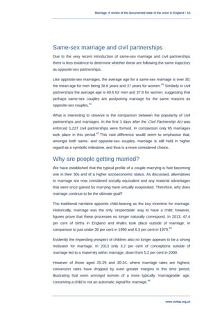 Marriage: A review of the documented state of the union in England • 10
www.civitas.org.uk
Same-sex marriage and civil partnerships
Due to the very recent introduction of same-sex marriage and civil partnerships
there is less evidence to determine whether these are following the same trajectory
as opposite-sex partnerships.
Like opposite-sex marriages, the average age for a same-sex marriage is over 30;
the mean age for men being 38.6 years and 37 years for women.
40
Similarly in civil
partnerships the average age is 40.6 for men and 37.8 for women, suggesting that
perhaps same-sex couples are postponing marriage for the same reasons as
opposite-sex couples.
41
What is interesting to observe is the comparison between the popularity of civil
partnerships and marriages. In the first 3 days after the Civil Partnership Act was
enforced 1,227 civil partnerships were formed. In comparison only 95 marriages
took place in this period.
42
This vast difference would seem to emphasise that,
amongst both same- and opposite-sex couples, marriage is still held in higher
regard as a symbolic milestone, and thus is a more considered choice.
Why are people getting married?
We have established that the typical profile of a couple marrying is fast becoming
one in their 30s and of a higher socioeconomic status. As discussed, alternatives
to marriage are now considered socially equivalent and any material advantages
that were once gained by marrying have virtually evaporated. Therefore, why does
marriage continue to be the ultimate goal?
The traditional narrative appoints child-bearing as the key incentive for marriage.
Historically, marriage was the only „respectable‟ way to have a child; however,
figures prove that these processes no longer naturally correspond. In 2013, 47.4
per cent of births in England and Wales took place outside of marriage, in
comparison to just under 30 per cent in 1990 and 8.3 per cent in 1970.
43
Evidently the impending prospect of children also no longer appears to be a strong
motivator for marriage. In 2013 only 3.2 per cent of conceptions outside of
marriage led to a maternity within marriage, down from 5.2 per cent in 2000.
However of those aged 25-29 and 30-34, where marriage rates are highest,
conversion rates have dropped by even greater margins in this time period,
illustrating that even amongst women of a more typically „marriageable‟ age,
conceiving a child is not an automatic signal for marriage.
44
 