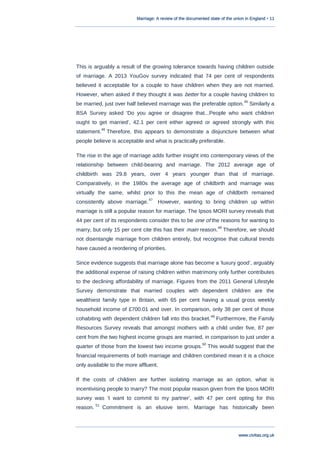 Marriage: A review of the documented state of the union in England • 11
www.civitas.org.uk
This is arguably a result of the growing tolerance towards having children outside
of marriage. A 2013 YouGov survey indicated that 74 per cent of respondents
believed it acceptable for a couple to have children when they are not married.
However, when asked if they thought it was better for a couple having children to
be married, just over half believed marriage was the preferable option.
45
Similarly a
BSA Survey asked „Do you agree or disagree that...People who want children
ought to get married‟, 42.1 per cent either agreed or agreed strongly with this
statement.
46
Therefore, this appears to demonstrate a disjuncture between what
people believe is acceptable and what is practically preferable.
The rise in the age of marriage adds further insight into contemporary views of the
relationship between child-bearing and marriage. The 2012 average age of
childbirth was 29.8 years, over 4 years younger than that of marriage.
Comparatively, in the 1980s the average age of childbirth and marriage was
virtually the same, whilst prior to this the mean age of childbirth remained
consistently above marriage.
47
However, wanting to bring children up within
marriage is still a popular reason for marriage. The Ipsos MORI survey reveals that
44 per cent of its respondents consider this to be one of the reasons for wanting to
marry, but only 15 per cent cite this has their main reason.
48
Therefore, we should
not disentangle marriage from children entirely, but recognise that cultural trends
have caused a reordering of priorities.
Since evidence suggests that marriage alone has become a „luxury good‟, arguably
the additional expense of raising children within matrimony only further contributes
to the declining affordability of marriage. Figures from the 2011 General Lifestyle
Survey demonstrate that married couples with dependent children are the
wealthiest family type in Britain, with 65 per cent having a usual gross weekly
household income of £700.01 and over. In comparison, only 38 per cent of those
cohabiting with dependent children fall into this bracket.
49
Furthermore, the Family
Resources Survey reveals that amongst mothers with a child under five, 87 per
cent from the two highest income groups are married, in comparison to just under a
quarter of those from the lowest two income groups.
50
This would suggest that the
financial requirements of both marriage and children combined mean it is a choice
only available to the more affluent.
If the costs of children are further isolating marriage as an option, what is
incentivising people to marry? The most popular reason given from the Ipsos MORI
survey was „I want to commit to my partner‟, with 47 per cent opting for this
reason.
51
Commitment is an elusive term. Marriage has historically been
 