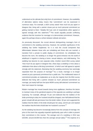 Marriage: A review of the documented state of the union in England • 12
www.civitas.org.uk
understood as the ultimate (but only) form of commitment. However, the availability
of alternative options today means that „commitment‟ can be expressed in
numerous ways. For example, a BSA survey asked „How much do you agree or
disagree that...living with a partner shows just as much personal commitment as
getting married to them.‟ Notably 50.3 per cent of respondents either agreed or
agreed strongly with this statement.
52
This would arguably provide conflicting
evidence that the incentive for marriage is to demonstrate commitment. However,
again this perhaps shows a schism between attitude and action.
As previously discussed, the crucial element distinguishing marriage‟s form of
commitment is the wedding ceremony. However, the symbolic significance of the
wedding has further heightened, for it is now the crucial component that
differentiates between those who are cohabiting and those who are married; a
transition from a private to public display of commitment. As cohabitation has
become the norm, the wedding is no longer the grand entrance into the world of
adulthood in regards to sharing a home, sexual relations, and child-bearing. The
wedding has become its own separate entity. Another recent BSA survey asked
„How much do you agree or disagree that...these days a wedding is more about a
celebration than about a life-long commitment,‟ of which over half agreed or agreed
strongly with the statement, illustrating that the wedding ceremony has seemingly
separated from the purpose of marriage.53
As a result, marriage is no longer
viewed as just a personal commitment but a public one. The multifaceted nature of
commitment provides an explanation as to why the majority from the BSA survey
believed that living with a partner showed as much personal commitment as
marriage, yet nearly half from the Ipsos MORI survey still selected „commitment‟ as
their main reason for marriage.
Modern marriage has moved towards being more egalitarian, therefore the desire
to maintain many of the gendered aspects of the opposite-sex wedding is perhaps
surprising. For example, although 70 per cent believed that the tradition of the
bride promising to obey her husband should be dropped, over half believed that the
groom should still ask permission from the bride‟s father, 82 per cent supported the
tradition that the father of the bride should give her away, and 62 per cent backed
the tradition that the bride should take her husband‟s surname.
54
As the wedding has become increasingly distinct from the concept of marriage, the
price of the event has arguably impacted significantly upon who is able to present
their commitment in this manner. The average cost of a wedding in 2014 was
£20,983, around £6,000 less than the average annual salary.
55
The expense of a
 