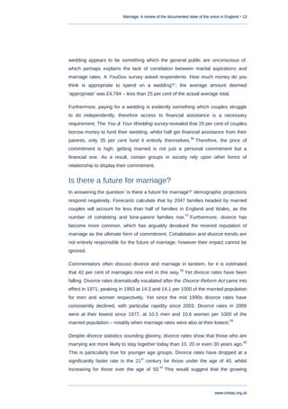 Marriage: A review of the documented state of the union in England • 13
www.civitas.org.uk
wedding appears to be something which the general public are unconscious of,
which perhaps explains the lack of correlation between marital aspirations and
marriage rates. A YouGov survey asked respondents „How much money do you
think is appropriate to spend on a wedding?‟; the average amount deemed
„appropriate‟ was £4,784 – less than 25 per cent of the actual average total.
Furthermore, paying for a wedding is evidently something which couples struggle
to do independently, therefore access to financial assistance is a necessary
requirement. The You & Your Wedding survey revealed that 20 per cent of couples
borrow money to fund their wedding, whilst half get financial assistance from their
parents, only 35 per cent fund it entirely themselves.
56
Therefore, the price of
commitment is high; getting married is not just a personal commitment but a
financial one. As a result, certain groups in society rely upon other forms of
relationship to display their commitment.
Is there a future for marriage?
In answering the question „is there a future for marriage?‟ demographic projections
respond negatively. Forecasts calculate that by 2047 families headed by married
couples will account for less than half of families in England and Wales, as the
number of cohabiting and lone-parent families rise.
57
Furthermore, divorce has
become more common, which has arguably devalued the revered reputation of
marriage as the ultimate form of commitment. Cohabitation and divorce trends are
not entirely responsible for the future of marriage; however their impact cannot be
ignored.
Commentators often discuss divorce and marriage in tandem, for it is estimated
that 42 per cent of marriages now end in this way.
58
Yet divorce rates have been
falling. Divorce rates dramatically escalated after the Divorce Reform Act came into
effect in 1971, peaking in 1993 at 14.3 and 14.1 per 1000 of the married population
for men and women respectively. Yet since the mid 1990s divorce rates have
consistently declined, with particular rapidity since 2003. Divorce rates in 2009
were at their lowest since 1977, at 10.5 men and 10.6 women per 1000 of the
married population – notably when marriage rates were also at their lowest.
59
Despite divorce statistics sounding gloomy, divorce rates show that those who are
marrying are more likely to stay together today than 10, 20 or even 30 years ago.
60
This is particularly true for younger age groups. Divorce rates have dropped at a
significantly faster rate in the 21
st
century for those under the age of 40, whilst
increasing for those over the age of 50.
61
This would suggest that the growing
 