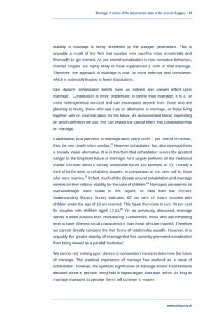 Marriage: A review of the documented state of the union in England • 14
www.civitas.org.uk
stability of marriage is being pioneered by the younger generations. This is
arguably a result of the fact that couples now sacrifice more emotionally and
financially to get married. As pre-marital cohabitation is now normative behaviour,
married couples are highly likely to have experienced a form of „trial marriage‟.
Therefore, the approach to marriage is now far more selective and considered,
which is ostensibly leading to fewer dissolutions.
Like divorce, cohabitation trends have an indirect and uneven effect upon
marriage. Cohabitation is more problematic to define than marriage; it is a far
more heterogeneous concept and can encompass anyone from those who are
planning to marry, those who see it as an alternative to marriage, or those living
together with no concrete plans for the future. As demonstrated below, depending
on which definition we use, this can impact the causal effect that cohabitation has
on marriage.
Cohabitation as a precursor to marriage takes place on 85.1 per cent of occasions,
thus the two clearly often overlap.
62
However cohabitation has also developed into
a socially viable alternative. It is in this form that cohabitation serves the greatest
danger to the long-term future of marriage, for it largely performs all the traditional
marital functions within a socially acceptable forum. For example, in 2013 nearly a
third of births were to cohabiting couples, in comparison to just over half to those
who were married.
63
In fact, much of the debate around cohabitation and marriage
centres on their relative stability for the sake of children.
64
Marriages are seen to be
overwhelmingly more stable in this regard, as data from the 2010/11
Understanding Society Survey indicates, 82 per cent of „intact‟ couples with
children under the age of 16 are married. This figure then rises to over 90 per cent
for couples with children aged 13-15.
65
Yet as previously discussed, marriage
serves a wider purpose than child-rearing. Furthermore, those who are cohabiting
tend to have different social characteristics than those who are married. Therefore
we cannot directly compare the two forms of relationship equally. However, it is
arguably the greater stability of marriage that has currently prevented cohabitation
from being viewed as a parallel „institution‟.
We cannot rely entirely upon divorce or cohabitation trends to determine the future
of marriage. The practical importance of marriage has declined as a result of
cohabitation. However, the symbolic significance of marriage means it still remains
elevated above it, perhaps being held in higher regard than ever before. As long as
marriage maintains its prestige then it will continue to endure.
 
