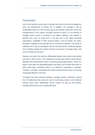 Marriage: A review of the documented state of the union in England • 15
www.civitas.org.uk
Conclusion
Like in other periods across history, marriage has shed its skin and has adapted to
serve the requirements of modern life in England. Yet marriage is still as
recognisable today as it was 40 years ago as the ultimate expression of love and
companionship. In this respect, marriage continues to thrive. It is this element of
marriage which ensures it continues to be valued, idealised, and aspired to,
perhaps even more so today than in the past due to the higher emotional
expectations, availability of other practical options, and the greater risk factor.
Marriage is regarded as the ultimate form of commitment, therefore. The desire to
celebrate this in such an extravagant manner, and preserve the „traditional‟ aspects
of the wedding, despite the modern functions and nature of marriage today, only
serve to emphasise this point.
However, we need to be careful to differentiate between who wants to get married
and who is able to marry. The broadening marriage gap between social classes
illustrates that socioeconomic status is becoming increasingly decisive. Those of a
higher social class are disproportionately more likely to get married than those of
lower social class; something which is not reflected in aspirations or attitudes.
Therefore, marriage is associated with certain financial barriers which are proving
increasingly difficult to overcome.
Yet against this stark economic backdrop, marriage remains a distinctive, special
form of relationship that carries the aura of ever-lasting romance and emotional
intimacy which other relationships cannot contest. As long as this prevails,
marriage will continue to be a sought after goal.
 
