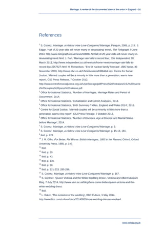 Marriage: A review of the documented state of the union in England • 16
www.civitas.org.uk
References
1
S. Coontz, Marriage, a History: How Love Conquered Marriage, Penguin, 2006, p. 2-3; J.
Edgar, „Half of 20-year-olds will never marry in 'devastating' trend‟, The Telegraph, 9 June
2014, http://www.telegraph.co.uk/news/10886172/Half-of-20-year-olds-will-never-marry-in-
devastating-trend.html; J. Purt, „Marriage rate falls to record low‟, The Independent, 30
March 2011, http://www.independent.co.uk/news/uk/home-news/marriage-rate-falls-to-
record-low-2257527.html; H. Richardson, „'End of nuclear family' forecast‟, BBC News, 30
November 2009, http://news.bbc.co.uk/1/hi/education/8386464.stm; Centre for Social
Justice, „Married couples will be a minority in little more than a generation, warns new
report‟, CSJ Press Release, 7 October 2012,
http://www.centreforsocialjustice.org.uk/UserStorage/pdf/Press%20Releases/CSJ%20marrie
d%20couples%20press%20release.pdf.
2
Office for National Statistics, „Number of Marriages, Marriage Rates and Period of
Occurrence‟, 2014.
3
Office for National Statistics, „Cohabitation and Cohort Analyses‟, 2014.
4
Office for National Statistics, „Birth Summary Tables, England and Wales 2014‟, 2015.
5
Centre for Social Justice, „Married couples will be a minority in little more than a
generation, warns new report‟, CSJ Press Release, 7 October 2012.
6
Office for National Statistics, „Number of Divorces, Age at Divorce and Marital Status
before Marriage‟, 2014.
7
S. Coontz, Marriage, a History: How Love Conquered Marriage, p. 9.
8
S. Coontz, Marriage, a History: How Love Conquered Marriage, p. 15-16, 181.
9
Ibid, p. 278.
10
J. R. Gillis, For Better, For Worse: British Marriages, 1600 to the Present, Oxford, Oxford
University Press, 1985, p. 140.
11
Ibid.
12
Ibid, p. 20.
13
Ibid, p. 43.
14
Ibid, p. 136.
15
Ibid, p. 50.
16
Ibid, p. 231-233, 285-286.
17
S. Coontz, Marriage, a History: How Love Conquered Marriage, p. 167.
18
S. Cordner, „Queen Victoria and the White Wedding Dress‟, Victoria and Albert Museum
Blog, 7 July 2014, http://www.vam.ac.uk/blog/here-come-brides/queen-victoria-and-the-
white-wedding-dress.
19
Ibid.
20
L. Baker, „The evolution of the wedding‟, BBC Culture, 5 May 2014,
http://www.bbc.com/culture/story/20140503-how-wedding-dresses-evolved.
 