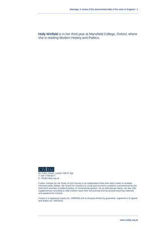 Marriage: A review of the documented state of the union in England • 1
www.civitas.org.uk
Holly Winfield is in her third year at Mansfield College, Oxford, where
she is reading Modern History and Politics.
55 Tufton Street, London SW1P 3QL
T: 020 7799 6677
E: info@civitas.org.uk
Civitas: Institute for the Study of Civil Society is an independent think tank which seeks to facilitate
informed public debate. We search for solutions to social and economic problems unconstrained by the
short-term priorities of political parties or conventional wisdom. As an educational charity, we also offer
supplementary schooling to help children reach their full potential and we provide teaching materials
and speakers for schools.
Civitas is a registered charity (no. 1085494) and a company limited by guarantee, registered in England
and Wales (no. 04023541
 
