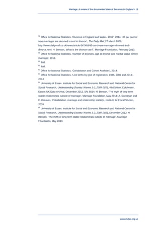 Marriage: A review of the documented state of the union in England • 19
www.civitas.org.uk
58
Office for National Statistics, „Divorces in England and Wales, 2012‟, 2014; „45 per cent of
new marriages are doomed to end in divorce‟, The Daily Mail, 27 March 2008,
http://www.dailymail.co.uk/news/article-547468/45-cent-new-marriages-doomed-end-
divorce.html; H. Benson, „What is the divorce rate?‟, Marriage Foundation, February 2013.
59
Office for National Statistics, „Number of divorces, age at divorce and marital status before
marriage‟, 2014.
60
Ibid.
61
Ibid.
62
Office for National Statistics, „Cohabitation and Cohort Analyses‟, 2014.
63
Office for National Statistics, „Live births by type of registration, 1986, 2002 and 2013‟,
2014.
64
University of Essex. Institute for Social and Economic Research and National Centre for
Social Research, Understanding Society: Waves 1-2, 2009-2011, 4th Edition. Colchester,
Essex: UK Data Archive, December 2012. SN: 6614; H. Benson, „The myth of long-term
stable relationships outside of marriage‟, Marriage Foundation, May 2013; A. Goodman and
E. Greaves, „Cohabitation, marriage and relationship stability‟, Institute for Fiscal Studies,
2010.
65
University of Essex. Institute for Social and Economic Research and National Centre for
Social Research, Understanding Society: Waves 1-2, 2009-2011, December 2012; H.
Benson, „The myth of long-term stable relationships outside of marriage‟, Marriage
Foundation, May 2013.
 