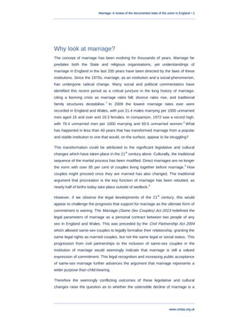 Marriage: A review of the documented state of the union in England • 2
www.civitas.org.uk
Why look at marriage?
The concept of marriage has been evolving for thousands of years. Marriage far
predates both the State and religious organisations, yet understandings of
marriage in England in the last 200 years have been directed by the laws of these
institutions. Since the 1970s, marriage, as an institution and a social phenomenon,
has undergone radical change. Many social and political commentators have
identified this recent period as a critical juncture in the long history of marriage,
citing a looming crisis as marriage rates fall, divorce rates rise, and traditional
family structures destabilise.
1
In 2009 the lowest marriage rates ever were
recorded in England and Wales, with just 21.4 males marrying per 1000 unmarried
men aged 16 and over and 19.3 females. In comparison, 1972 saw a record high,
with 78.4 unmarried men per 1000 marrying and 60.5 unmarried women.
2
What
has happened in less than 40 years that has transformed marriage from a popular
and stable institution to one that would, on the surface, appear to be struggling?
This transformation could be attributed to the significant legislative and cultural
changes which have taken place in the 21
st
century alone. Culturally, the traditional
sequence of the marital process has been modified. Direct marriages are no longer
the norm with over 85 per cent of couples living together before marriage.
3
How
couples might proceed once they are married has also changed. The traditional
argument that procreation is the key function of marriage has been rebutted, as
nearly half of births today take place outside of wedlock.
4
However, if we observe the legal developments of the 21
st
century, this would
appear to challenge the prognosis that support for marriage as the ultimate form of
commitment is waning. The Marriage (Same Sex Couples) Act 2013 redefined the
legal parameters of marriage as a personal contract between two people of any
sex in England and Wales. This was preceded by the Civil Partnership Act 2004
which allowed same-sex couples to legally formalise their relationship, granting the
same legal rights as married couples, but not the same legal or social status. This
progression from civil partnerships to the inclusion of same-sex couples in the
institution of marriage would seemingly indicate that marriage is still a valued
expression of commitment. This legal recognition and increasing public acceptance
of same-sex marriage further advances the argument that marriage represents a
wider purpose than child-bearing.
Therefore the seemingly conflicting outcomes of these legislative and cultural
changes raise the question as to whether the ostensible decline of marriage is a
 