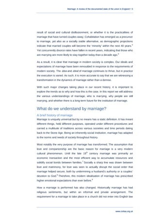 Marriage: A review of the documented state of the union in England • 3
www.civitas.org.uk
result of social and cultural disillusionment, or whether it is the practicalities of
marriage that have turned couples away. Cohabitation has emerged as a precursor
to marriage, yet also as a socially viable alternative, as demographic projections
indicate that married couples will become the „minority‟ within the next 40 years.
5
Yet concurrently divorce rates have fallen in recent years, indicating that those who
are marrying are more likely to stay together today than a decade ago.
6
As a result, it is clear that marriage in modern society is complex. Our ideals and
expectations of marriage have been remoulded in response to the requirements of
modern society. The idea and ideal of marriage continues to thrive, but in practice
the execution is varied. As such, it is more accurate to say that we are witnessing a
transformation in the dynamics of marriage rather than a demise.
With such major changes taking place in our recent history, it is important to
explore the trends as to why and how this is the case. In this report we will address
the various understandings of marriage; who is marrying, why people are still
marrying, and whether there is a long-term future for the institution of marriage.
What do we understand by marriage?
A brief history of marriage
Marriage is uniquely universal but by no means has a static definition. It has meant
different things, held different purposes, operated under different procedures and
carried a multitude of traditions across various societies and time periods dating
back to the Stone Age. Being an inherently social institution, marriage has adapted
to the norms and needs of society throughout history.
Most notably the very purpose of marriage has transformed. The assumption that
love and companionship are the basic reason for marriage is a very modern
cultural phenomenon. Until the late 19
th
century marriage was primarily an
economic transaction and the most efficient way to accumulate resources and
solidify social bonds between families.
7
Socially a sharp line was drawn between
love and matrimony, for love was seen to actually disrupt the social order that
marriage helped secure, both by undermining a husband‟s authority or a couples‟
devotion to God.
8
Therefore, this modern idealisation of marriage has prescribed
higher emotional expectations than ever before.
9
How a marriage is performed has also changed. Historically marriage has had
religious sentiments, but within an informal and private arrangement. The
requirement for a marriage to take place in a church did not enter into English law
 