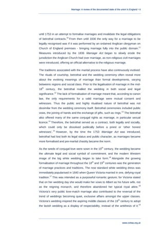 Marriage: A review of the documented state of the union in England • 4
www.civitas.org.uk
until 1753 in an attempt to formalise marriages and invalidate the legal obligations
of betrothal contracts.
10
From then until 1836 the only way for a marriage to be
legally recognised was if it was performed by an ordained Anglican clergyman on
Church of England premises - bringing marriage fully into the public domain.
11
Measures introduced by the 1836 Marriage Act began to slowly erode the
jurisdiction the Anglican Church had over marriage, as non-religious civil marriages
were introduced, offering an official alternative to the religious marriage.
The traditions associated with the marital process have also continuously evolved.
The rituals of courtship, betrothal and the wedding ceremony often reveal more
about the evolving meanings of marriage than formal developments, varying
betweens regions and social class. Prior to the legalisation of marriage in the mid-
18
th
century, the betrothal rivalled the wedding in both social and legal
significance.
12
The lack of formalisation of marriage meant that, according to canon
law, the only requirements for a valid marriage were mutual consent and
witnesses. Thus the public and highly ritualised nature of betrothal was not
dissimilar from the wedding ceremony itself. Betrothal ceremonies included public
vows, the joining of hands and the exchange of gifts, such as rings.
13
The betrothal
also offered many of the same conjugal rights as marriage, in particular sexual
licence.
14
Therefore, the betrothal served as a contract, both legally and socially,
which could only be dissolved publically before a priest or „other honest
witnesses‟.
15
However, by the time the 1753 Marriage Act was introduced,
betrothal had lost both its legal status and public character, as marriages became
more formalised and pre-marital chastity became the norm.
As the seeds of conjugal love were sown in the 19
th
century, the wedding became
the ultimate legal and social symbol of commitment, and the modern Western
image of the big white wedding began to take form.
16
Alongside the growing
formalisation of marriage throughout the 18
th
and 19
th
centuries was the generation
of marriage practices and traditions. The now standard white wedding dress was
immediately popularised in 1840 when Queen Victoria married in one, defying royal
tradition.
17
This was intended as a purposeful romantic gesture; for Victoria stated
that on her wedding day she would make her vows to Albert as his future wife, not
as the reigning monarch, and therefore abandoned her typical royal attire.
18
Victoria‟s very public love-match marriage also contributed to the reversal of the
trend of weddings becoming quiet, exclusive affairs amongst the upper classes.
Victoria‟s wedding inspired the aspiring middle classes of the 19
th
century to adopt
the lavish wedding as a display of respectability, instead of the antithesis of it.
19
 