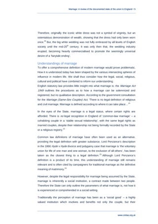 Marriage: A review of the documented state of the union in England • 5
www.civitas.org.uk
Therefore, originally the iconic white dress was not a symbol of virginity, but an
ostentatious demonstration of wealth, showing that the dress had only been worn
once.
20
But, the big white wedding was not fully embraced by all levels of English
society until the mid-20
th
century. It was only then that, the wedding industry
erupted, becoming heavily commercialised to promote the seemingly universal
desire of a „fairytale ending‟.
Understandings of marriage
To offer a comprehensive definition of modern marriage would prove problematic.
How it is understood today has been shaped by the various intersecting spheres of
influence in modern life. We shall thus consider how the legal, social, religious,
cultural and political have combined to inform our understanding.
English statutory law provides little insight into what marriage is; the Marriage Act
1949 outlines the procedures as to how a marriage can be solemnized and
registered, but no qualitative description. According to the government consultation
for the Marriage (Same-Sex Couples) Act, „There is no legal definition of religious
and civil marriage. Marriage is defined according to where it can take place...‟21
In the eyes of the State, marriage is a legal status, where certain rights are
afforded. There is no legal recognition in England of „common-law marriage‟ – a
cohabiting couple in a „stable sexual relationship‟, with the same legal rights as
married couples, despite their relationship not being formally recorded by the State
or a religious registry.
22
Common law definitions of marriage have often been used as an alternative,
providing the legal definition with greater substance. Lord Penzance‟s description
in the 1866 Hyde v Hyde divorce and polygamy case that marriage is „the voluntary
union for life of one man and one woman, to the exclusion of all others‟, has been
taken as the closest thing to a legal definition.
23
Although Lord Penzance‟s
definition is a product of its time, this understanding of marriage still remains
relevant and is often cited by campaigners for traditional marriage as the definitive
meaning of matrimony.
24
However, despite the legal responsibility for marriage being assumed by the State,
marriage is inherently a social institution, a contract made between two people.
Therefore the State can only outline the parameters of what marriage is, not how it
is experienced or comprehended in a social setting.
Traditionally the perception of marriage has been as a „social good‟ – a highly
valued institution which involves and benefits not only the couple, but their
 