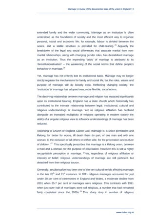 Marriage: A review of the documented state of the union in England • 6
www.civitas.org.uk
extended family and the wider community. Marriage as an institution is often
understood as the foundation of society and the most efficient way to organise
personal, social and economic life; for example, labour is divided between the
sexes, and a stable structure is provided for child-rearing.
25
Arguably the
breakdown of the legal and social differences that separate marital from non-
marital relationships, along with changing gender roles, has destabilised marriage
as an institution. Thus the impending „crisis‟ of marriage is attributed to its
„deinstitutionalisation‟ – the weakening of the social norms that define people‟s
behaviour in marriage.
26
Yet, marriage has not entirely lost its institutional basis. Marriage may no longer
strictly regulate the mechanisms for family and social life, but the roles, values and
purpose of marriage still do loosely exist. Reflecting changing society, the
„institution‟ of marriage has adopted new, more flexible, social norms.
The declining relationship between marriage and religion has impacted significantly
upon its institutional bearing. England has a state church which historically has
contributed to the intimate relationship between legal, institutional, cultural and
religious understandings of marriage. Yet as religious affiliation has declined
alongside an increased multiplicity of religions operating in modern society the
ability of a singular religious view to influence understandings of marriage has been
reduced.
According to Church of England Canon Law, marriage is „a union permanent and
lifelong, for better for worse, till death them do part, of one man and with one
woman, to the exclusion of all others on either side, for the procreation and nurture
of children‟.27
This specifically prescribes that marriage is a lifelong union, between
a man and a woman, for the purpose of procreation. However this is still a highly
recognisable perception of marriage. Thus, regardless of religious affiliation or
intensity of belief, religious understandings of marriage are still pertinent, but
detached from their religious source.
Generally, secularisation has been one of the key cultural trends affecting marriage
in the late 20
th
and 21
st
centuries. In 2011 religious marriages accounted for just
under 30 per cent of ceremonies in England and Wales, a moderate decline from
2001 when 35.7 per cent of marriages were religious. This contrasts with 1991
when just over half of marriages were still religious, a number that had remained
fairly consistent since the 1970s.
28
This sharp drop in number of religious
 
