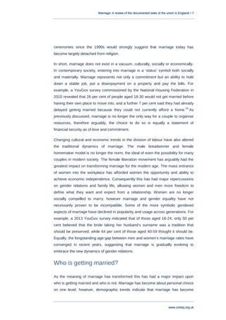 Marriage: A review of the documented state of the union in England • 7
www.civitas.org.uk
ceremonies since the 1990s would strongly suggest that marriage today has
become largely detached from religion.
In short, marriage does not exist in a vacuum, culturally, socially or economically.
In contemporary society, entering into marriage is a „status‟ symbol both socially
and materially. Marriage represents not only a commitment but an ability to hold
down a stable job, put a downpayment on a property and pay the bills. For
example, a YouGov survey commissioned by the National Housing Federation in
2010 revealed that 26 per cent of people aged 18-30 would not get married before
having their own place to move into, and a further 7 per cent said they had already
delayed getting married because they could not currently afford a home.
29
As
previously discussed, marriage is no longer the only way for a couple to organise
resources, therefore arguably, the choice to do so is equally a statement of
financial security as of love and commitment.
Changing cultural and economic trends in the division of labour have also altered
the traditional dynamics of marriage. The male breadwinner and female
homemaker model is no longer the norm, the ideal of even the possibility for many
couples in modern society. The female liberation movement has arguably had the
greatest impact on transforming marriage for the modern age. The mass entrance
of women into the workplace has afforded women the opportunity and ability to
achieve economic independence. Consequently this has had major repercussions
on gender relations and family life, allowing women and men more freedom to
define what they want and expect from a relationship. Women are no longer
socially compelled to marry; however marriage and gender equality have not
necessarily proven to be incompatible. Some of the more symbolic gendered
aspects of marriage have declined in popularity and usage across generations. For
example, a 2013 YouGov survey indicated that of those aged 18-24, only 50 per
cent believed that the bride taking her husband‟s surname was a tradition that
should be preserved, while 64 per cent of those aged 40-59 thought it should be.
Equally, the longstanding age gap between men and women‟s marriage rates have
converged in recent years, suggesting that marriage is gradually evolving to
embrace the new dynamics of gender relations.
Who is getting married?
As the meaning of marriage has transformed this has had a major impact upon
who is getting married and who is not. Marriage has become about personal choice
on one level, however, demographic trends indicate that marriage has become
 