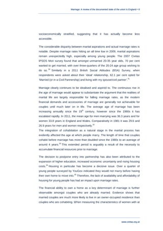 Marriage: A review of the documented state of the union in England • 8
www.civitas.org.uk
socioeconomically stratified, suggesting that it has actually become less
accessible.
The considerable disparity between marital aspirations and actual marriage rates is
notable. Despite marriage rates hitting an all time low in 2009, marital aspirations
remain unexpectedly high, especially among young people. The 2007 Civitas
IPSOS Mori survey found that amongst unmarried 20-35 year olds, 70 per cent
wanted to get married, with over three-quarters of the 20-24 age group wishing to
do so.
30
Similarly in a 2011 British Social Attitudes (BSA) Survey, when
respondents were asked about their „ideal‟ relationship, 62.1 per cent opted for
„Married (or in a Civil Partnership) and living with my spouse/civil partner‟.
31
Marriage clearly continues to be idealised and aspired to. The continuous rise in
the age of marriage would appear to substantiate the argument that the realities of
marital life are largely responsible for falling marriage rates, as the modern
financial demands and accessories of marriage are generally not achievable for
couples until much later on in life. The average age of marriage has been
increasing annually since the 19
th
century, however since the 1980s it has
escalated rapidly. In 2011, the mean age for men marrying was 36.3 years and for
women 33.8 years in England and Wales. Comparatively in 1981 it was 29.6 and
26.9 years for men and women respectively.
32
The integration of cohabitation as a natural stage in the marital process has
evidently affected the age at which people marry. The length of time that couples
cohabit before marriage has more than doubled since the 1980s to an average of
around 4 years.
33
This extended period is arguably a result of the necessity to
accumulate financial resources prior to marriage.
The decision to postpone entry into partnership has also been attributed to the
expansion of higher education, increased economic uncertainty and rising housing
costs.
34
Housing in particular has become a decisive issue. Over a quarter of
young people surveyed by YouGov indicated they would not marry before having
their own home to move into.
35
Therefore, the lack of availability and affordability of
housing for young people has had an impact upon marriage rates.
The financial ability to own a home as a key determinant of marriage is further
observable amongst couples who are already married. Evidence shows that
married couples are much more likely to live in an owner-occupied residence than
couples who are cohabiting. When measuring the characteristics of women with at
 