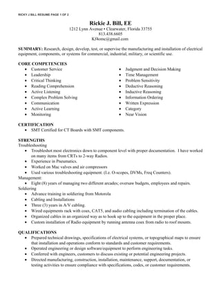 RICKY J BILL RESUME PAGE 1 OF 2
Rickie J. Bill, EE
1212 Lynn Avenue • Clearwater, Florida 33755
813.438.6605
Kf4omc@gmail.com
SUMMARY: Research, design, develop, test, or supervise the manufacturing and installation of electrical
equipment, components, or systems for commercial, industrial, military, or scientific use.
CORE COMPETENCIES
• Customer Service
• Leadership
• Critical Thinking
• Reading Comprehension
• Active Listening
• Complex Problem Solving
• Communication
• Active Learning
• Monitoring
• Judgment and Decision Making
• Time Management
• Problem Sensitivity
• Deductive Reasoning
• Inductive Reasoning
• Information Ordering
• Written Expression
• Category
• Near Vision
CERTIFICATION
• SMT Certified for CT Boards with SMT components.
STRENGTHS
Troubleshooting
• Troubleshot most electronics down to component level with proper documentation. I have worked
on many items from CRTs to 2-way Radios.
• Experience in Pneumatics.
• Worked on Mac valves and air compressors
• Used various troubleshooting equipment. (I.e. O-scopes, DVMs, Freq Counters).
Management:
• Eight (8) years of managing two different arcades; oversaw budgets, employees and repairs.
Soldiering
• Advance training in soldiering from Motorola
• Cabling and Installations
• Three (3) years in A/V cabling.
• Wired equipments rack with coax, CAT5, and audio cabling including termination of the cables.
• Organized cables in an organized way as to hook up to the equipment in the proper place.
• Custom installation of Radio equipment by running antenna coax from radio to roof mounts.
QUALIFICATIONS
• Prepared technical drawings, specifications of electrical systems, or topographical maps to ensure
that installation and operations conform to standards and customer requirements.
• Operated engineering or design software/equipment to perform engineering tasks.
• Conferred with engineers, customers to discuss existing or potential engineering projects.
• Directed manufacturing, construction, installation, maintenance, support, documentation, or
testing activities to ensure compliance with specifications, codes, or customer requirements.
 
