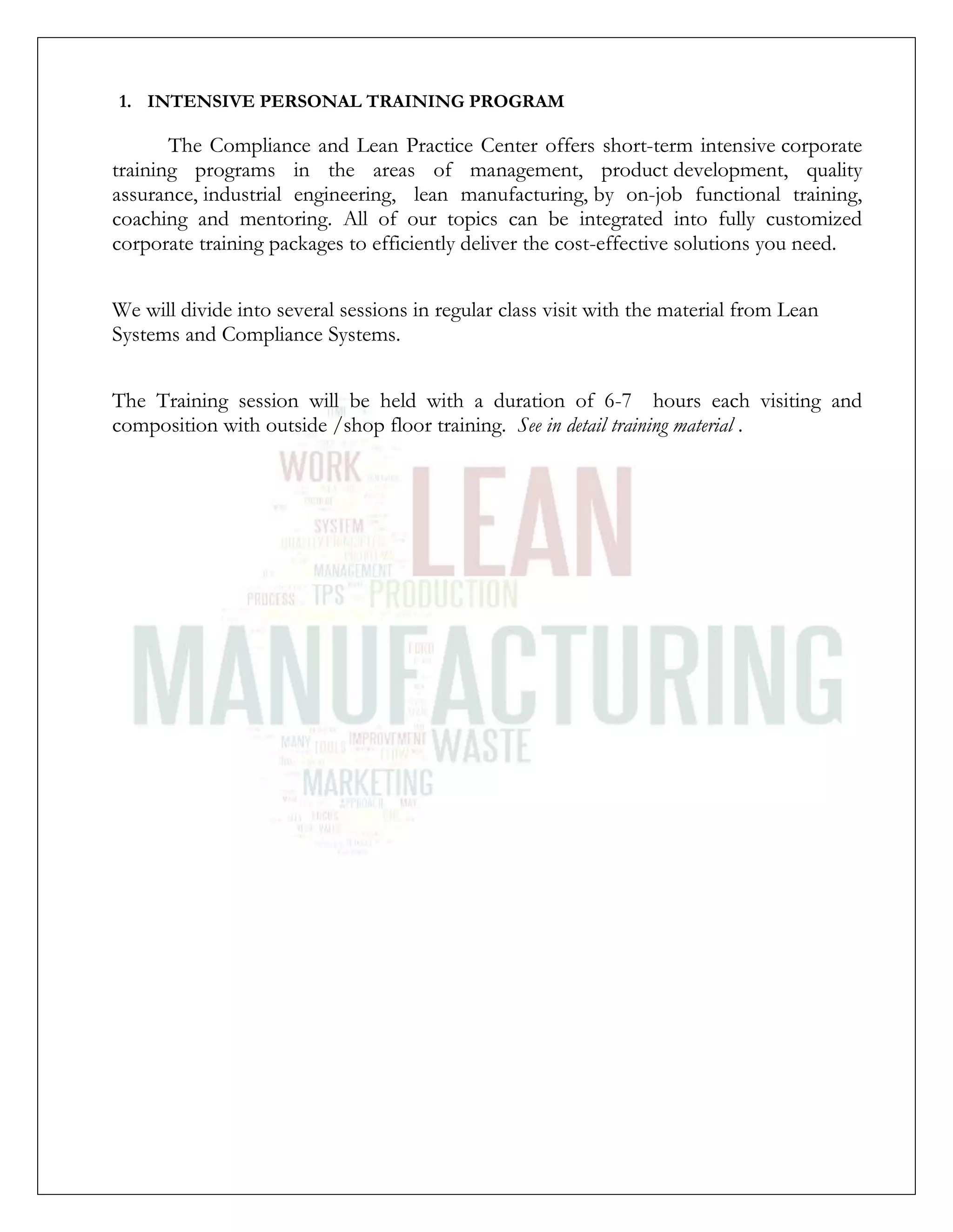 1. INTENSIVE PERSONAL TRAINING PROGRAM
The Compliance and Lean Practice Center offers short-term intensive corporate
training programs in the areas of management, product development, quality
assurance, industrial engineering, lean manufacturing, by on-job functional training,
coaching and mentoring. All of our topics can be integrated into fully customized
corporate training packages to efficiently deliver the cost-effective solutions you need.
We will divide into several sessions in regular class visit with the material from Lean
Systems and Compliance Systems.
The Training session will be held with a duration of 6-7 hours each visiting and
composition with outside /shop floor training. See in detail training material .
 
