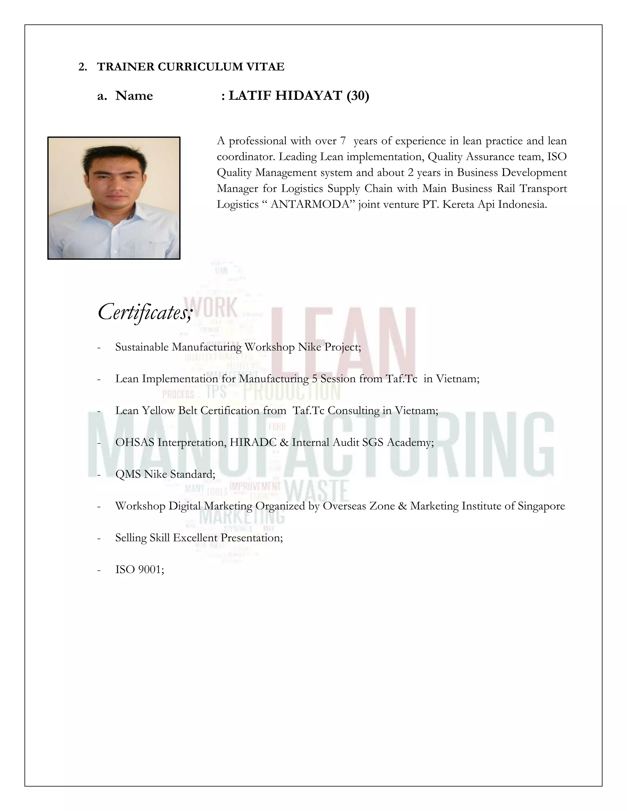 2. TRAINER CURRICULUM VITAE
a. Name : LATIF HIDAYAT (30)
A professional with over 7 years of experience in lean practice and lean
coordinator. Leading Lean implementation, Quality Assurance team, ISO
Quality Management system and about 2 years in Business Development
Manager for Logistics Supply Chain with Main Business Rail Transport
Logistics “ ANTARMODA” joint venture PT. Kereta Api Indonesia.
Certificates;
- Sustainable Manufacturing Workshop Nike Project;
- Lean Implementation for Manufacturing 5 Session from Taf.Tc in Vietnam;
- Lean Yellow Belt Certification from Taf.Tc Consulting in Vietnam;
- OHSAS Interpretation, HIRADC & Internal Audit SGS Academy;
- QMS Nike Standard;
- Workshop Digital Marketing Organized by Overseas Zone & Marketing Institute of Singapore
- Selling Skill Excellent Presentation;
- ISO 9001;
 