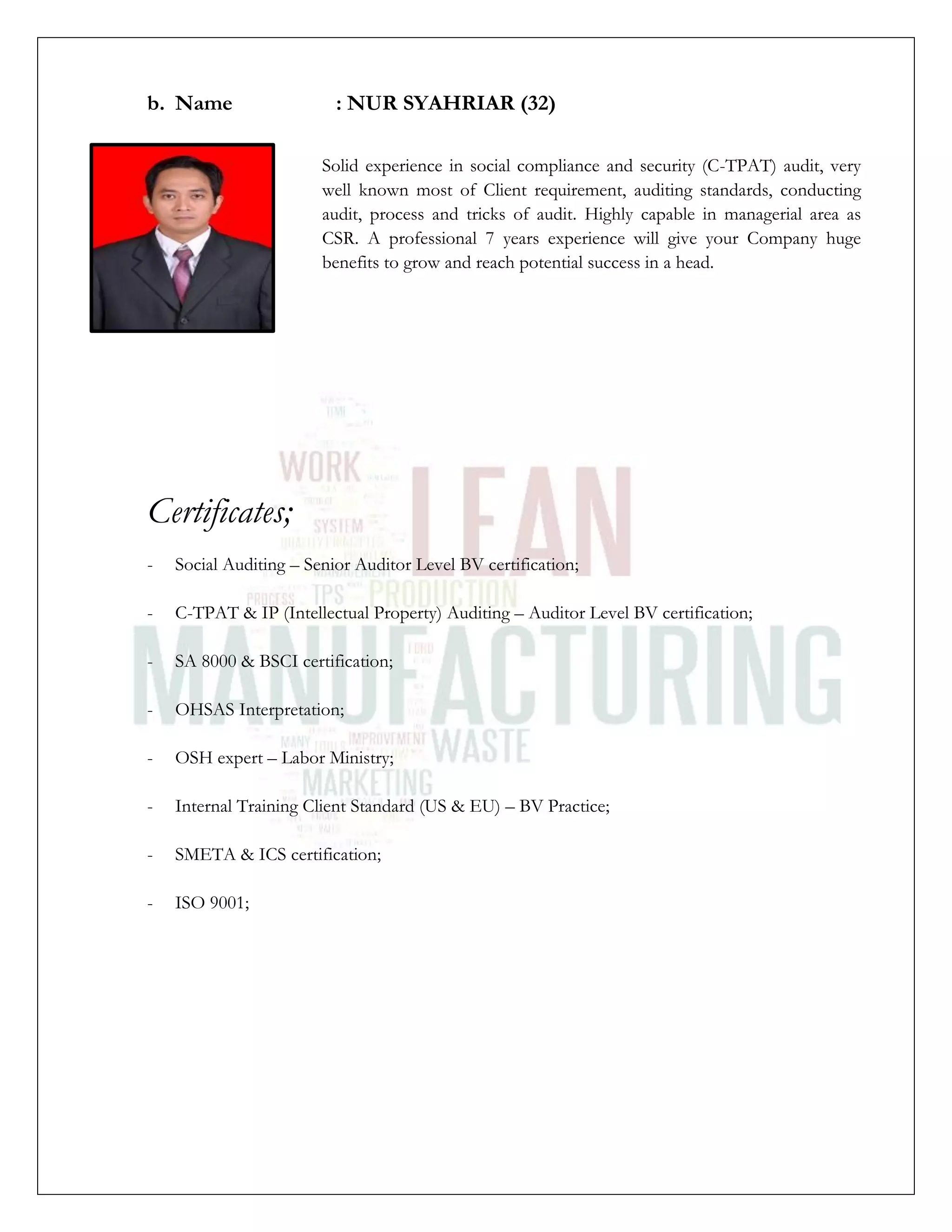 b. Name : NUR SYAHRIAR (32)
Solid experience in social compliance and security (C-TPAT) audit, very
well known most of Client requirement, auditing standards, conducting
audit, process and tricks of audit. Highly capable in managerial area as
CSR. A professional 7 years experience will give your Company huge
benefits to grow and reach potential success in a head.
Certificates;
- Social Auditing – Senior Auditor Level BV certification;
- C-TPAT & IP (Intellectual Property) Auditing – Auditor Level BV certification;
- SA 8000 & BSCI certification;
- OHSAS Interpretation;
- OSH expert – Labor Ministry;
- Internal Training Client Standard (US & EU) – BV Practice;
- SMETA & ICS certification;
- ISO 9001;
 