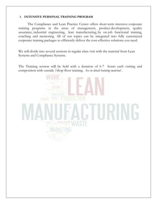 1. INTENSIVE PERSONAL TRAINING PROGRAM
The Compliance and Lean Practice Center offers short-term intensive corporate
training programs in the areas of management, product development, quality
assurance, industrial engineering, lean manufacturing, by on-job functional training,
coaching and mentoring. All of our topics can be integrated into fully customized
corporate training packages to efficiently deliver the cost-effective solutions you need.
We will divide into several sessions in regular class visit with the material from Lean
Systems and Compliance Systems.
The Training session will be held with a duration of 6-7 hours each visiting and
composition with outside /shop floor training. See in detail training material .
 